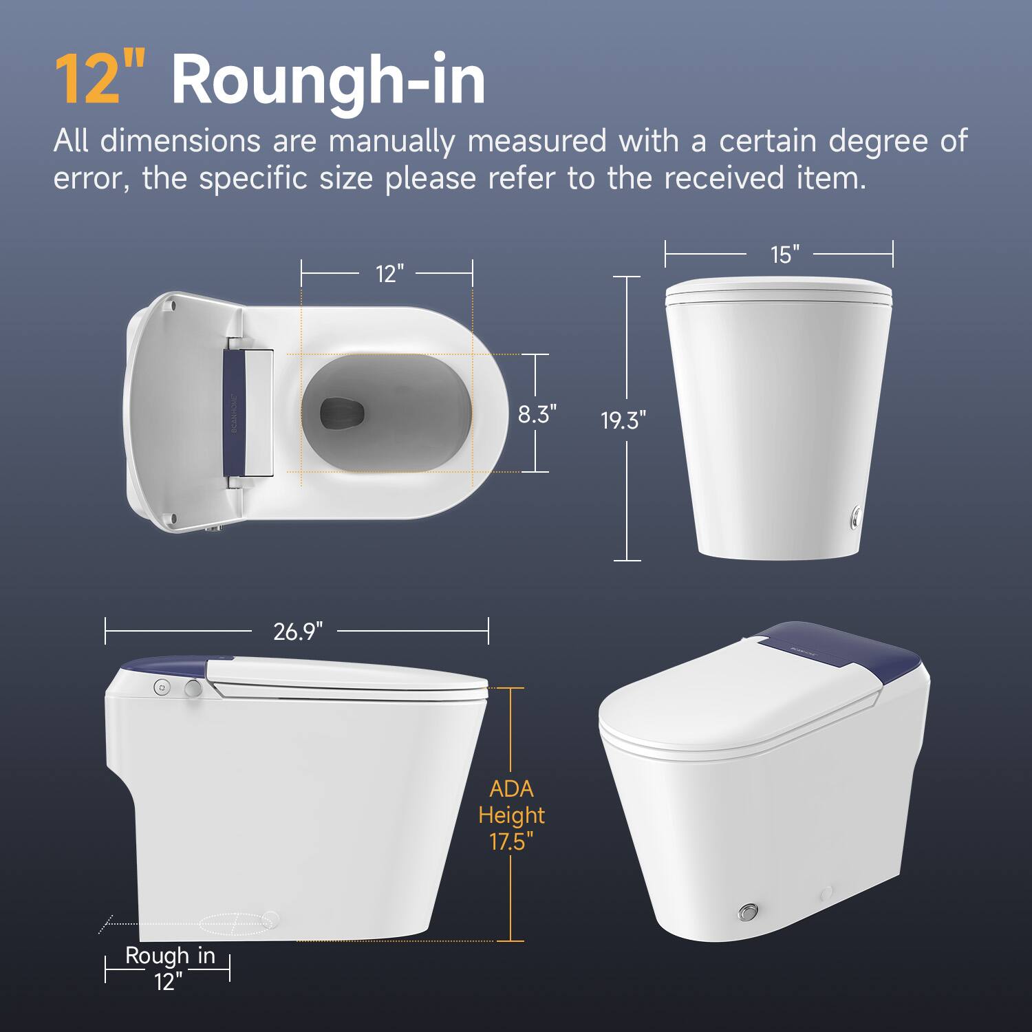 12" Roungh-in

All dimensions are manually measured with a certain degree of error, the specific size please refer to the received item.

12" 15" 8.3" 19.3" 26.9" ADA Height 17.5" Rough in 12"