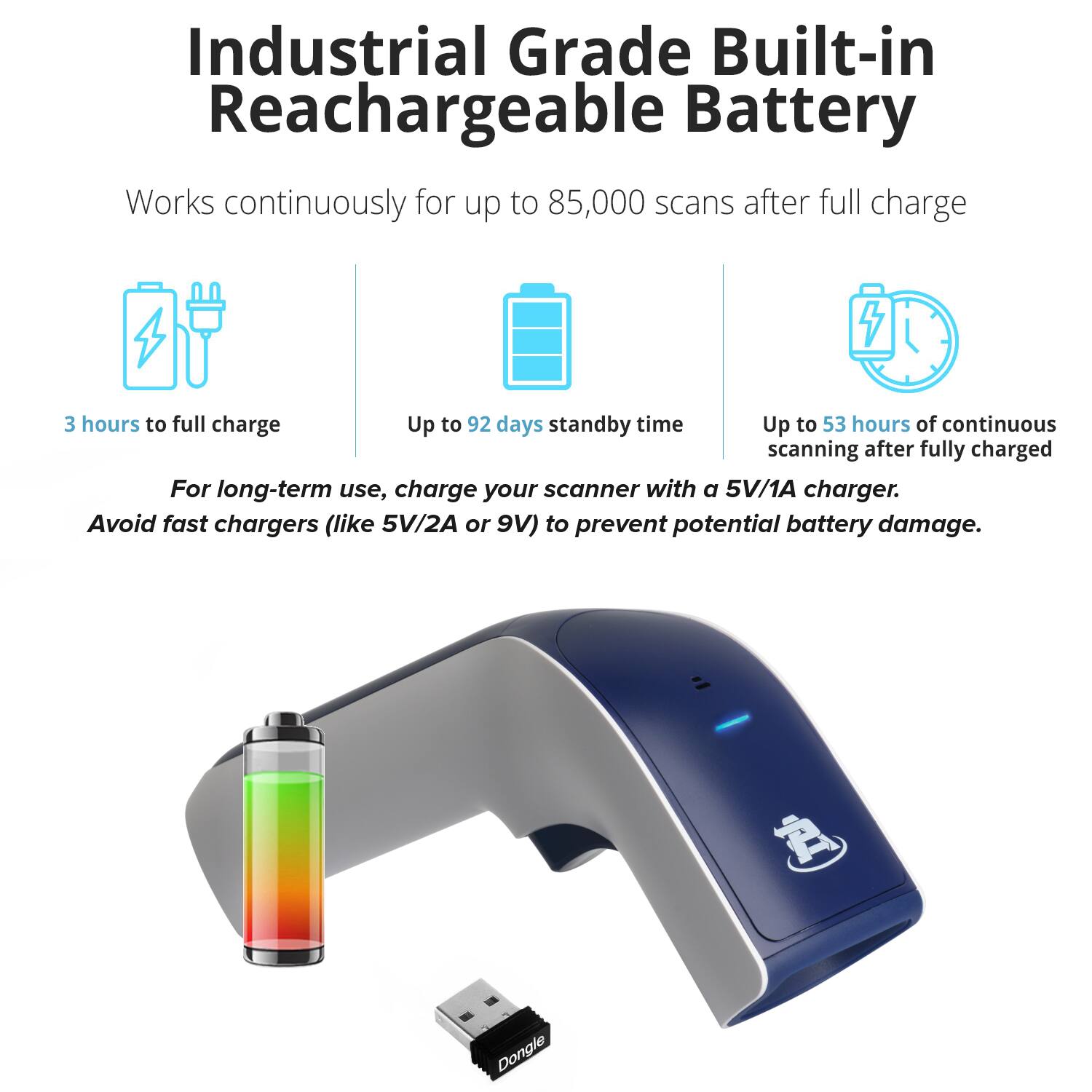 Industrial Grade Built-in Rechargeable Battery

Works continuously for up to 85,000 scans after full charge

- 3 hours to full charge
- Up to 92 days standby time
- Up to 53 hours of continuous scanning after fully charged

For long-term use, charge your scanner with a 5V/1A charger. Avoid fast chargers (like 5V/2A or 9V) to prevent potential battery damage.