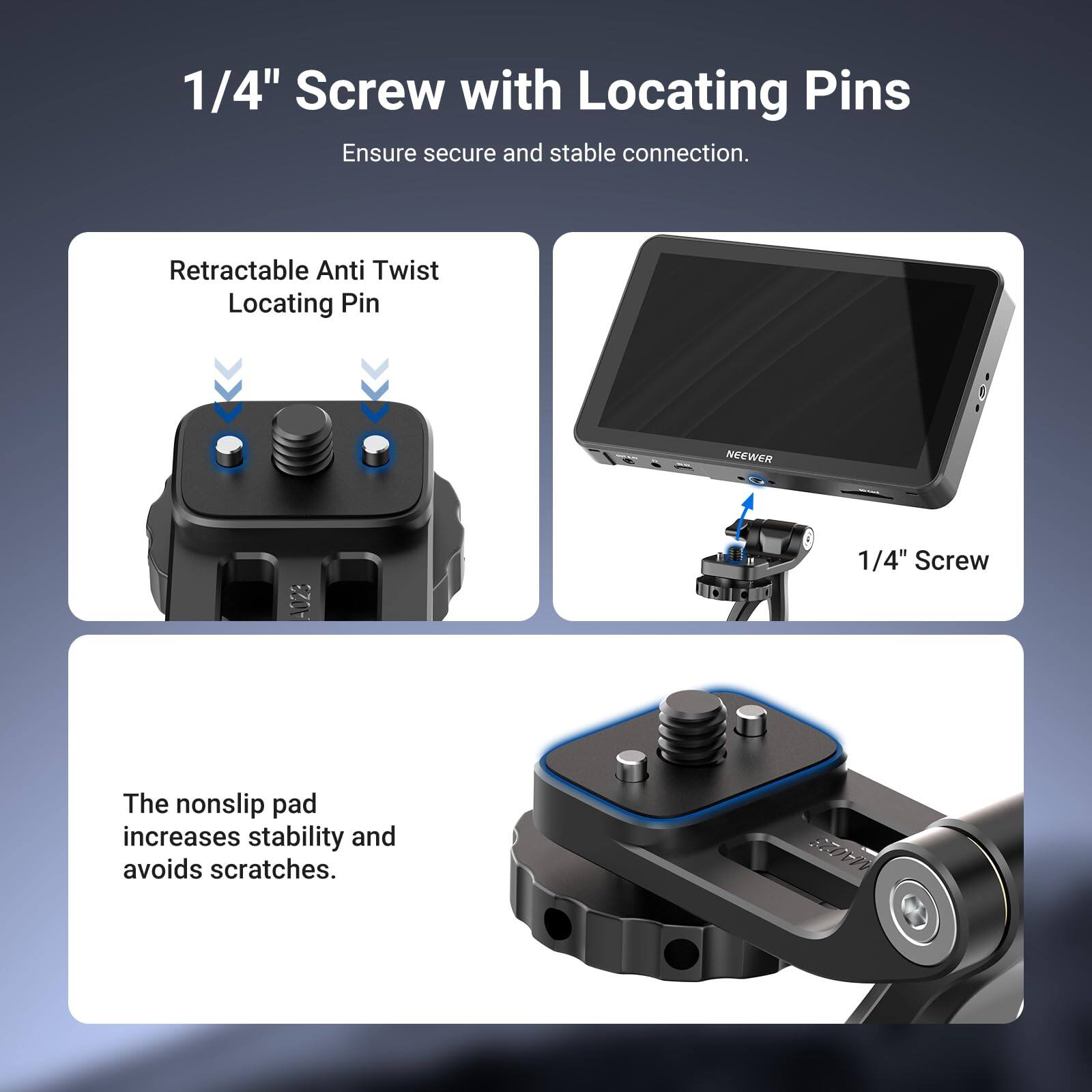1/4" Screw with Locating Pins

Ensure secure and stable connection.

Retractable Anti Twist Locating Pin

NEEWER 1/4" Screw

The nonslip pad increases stability and avoids scratches.