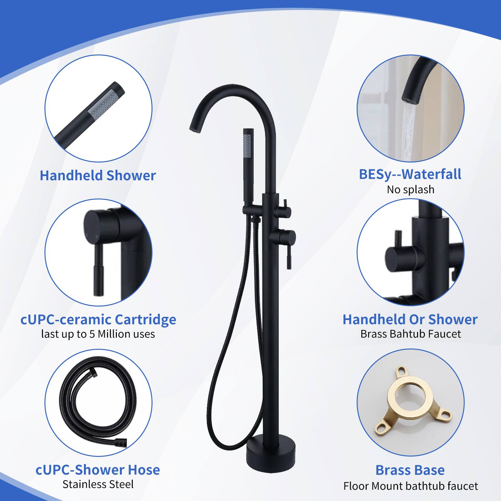 Handheld Shower  
BESy--Waterfall No splash  
cUPC-ceramic Cartridge last up to 5 Million uses  
Handheld Or Shower Brass Bathtub Faucet  
cUPC-Shower Hose Stainless Steel  
Brass Base Floor Mount bathtub faucet