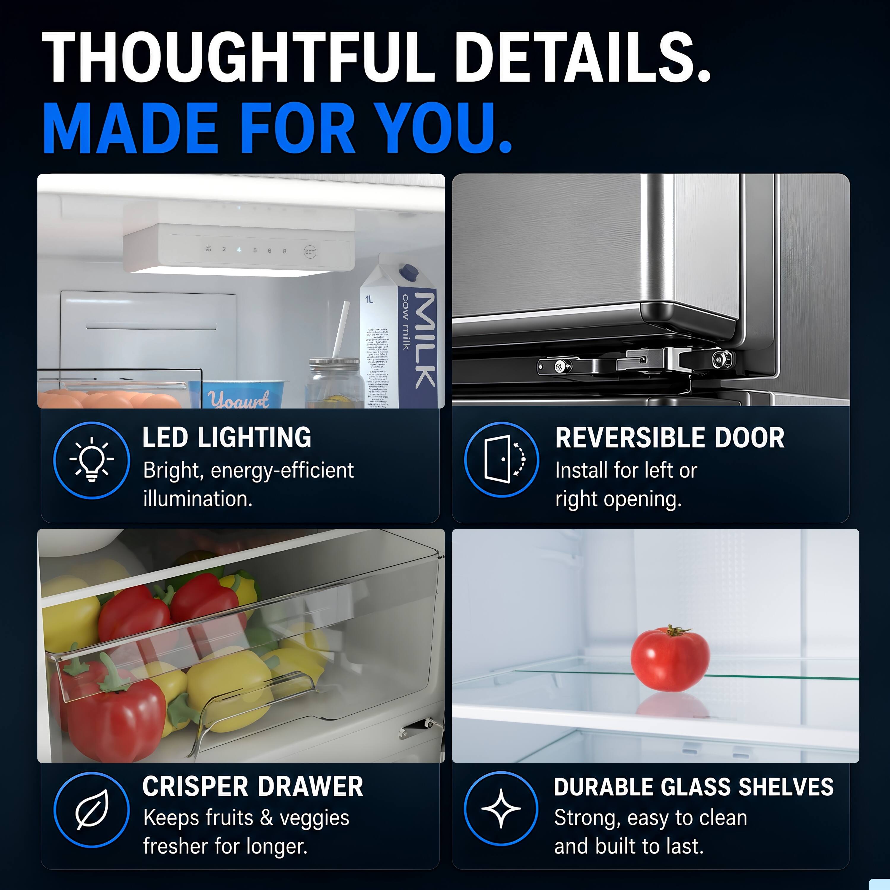 THOUGHTFUL DETAILS. MADE FOR YOU.

LED LIGHTING
Bright, energy-efficient illumination.

REVERSIBLE DOOR
Install for left or right opening.

CRISPER DRAWER
Keeps fruits & veggies fresher for longer.

DURABLE GLASS SHELVES
Strong, easy to clean and built to last.