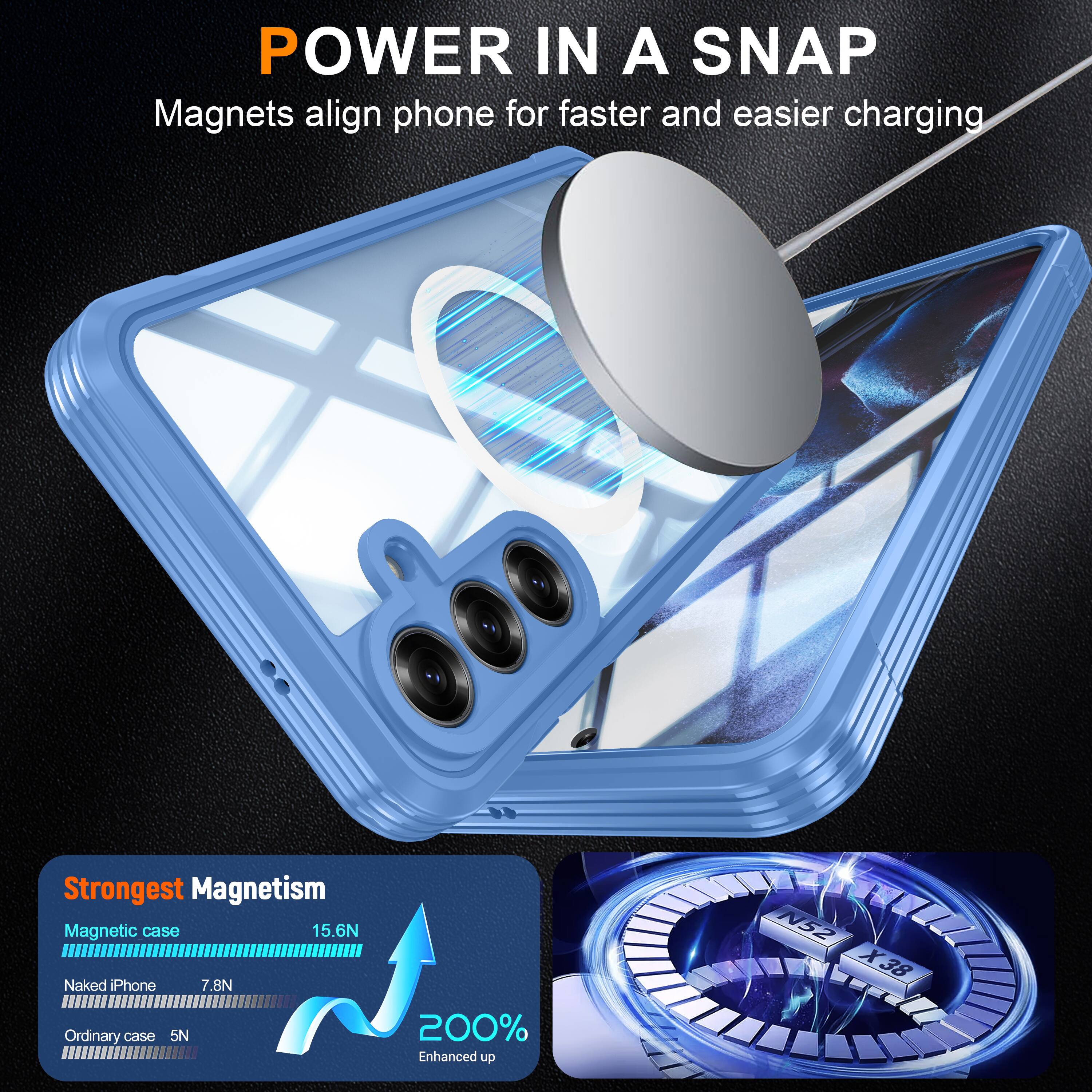 POWER IN A SNAP  
Magnets align phone for faster and easier charging  

Strongest Magnetism  
Magnetic case 15.6N  
Naked Phone 7.8N  
Ordinary case 5N  

200% Enhanced up  
N52 X38