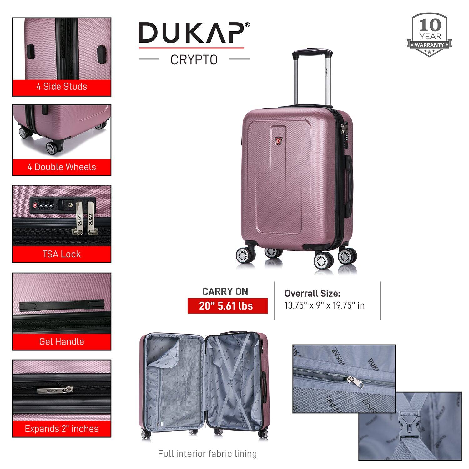 DUKAP  
CRYPTO  

10 YEAR WARRANTY  

4 Side Studs  
4 Double Wheels  
TSA Lock  
Gel Handle  
Expands 2" inches  
Full interior fabric lining  

CARRY ON  
20" 5.61 lbs  

Overall Size:  
13.75" x 9" x 19.75" in