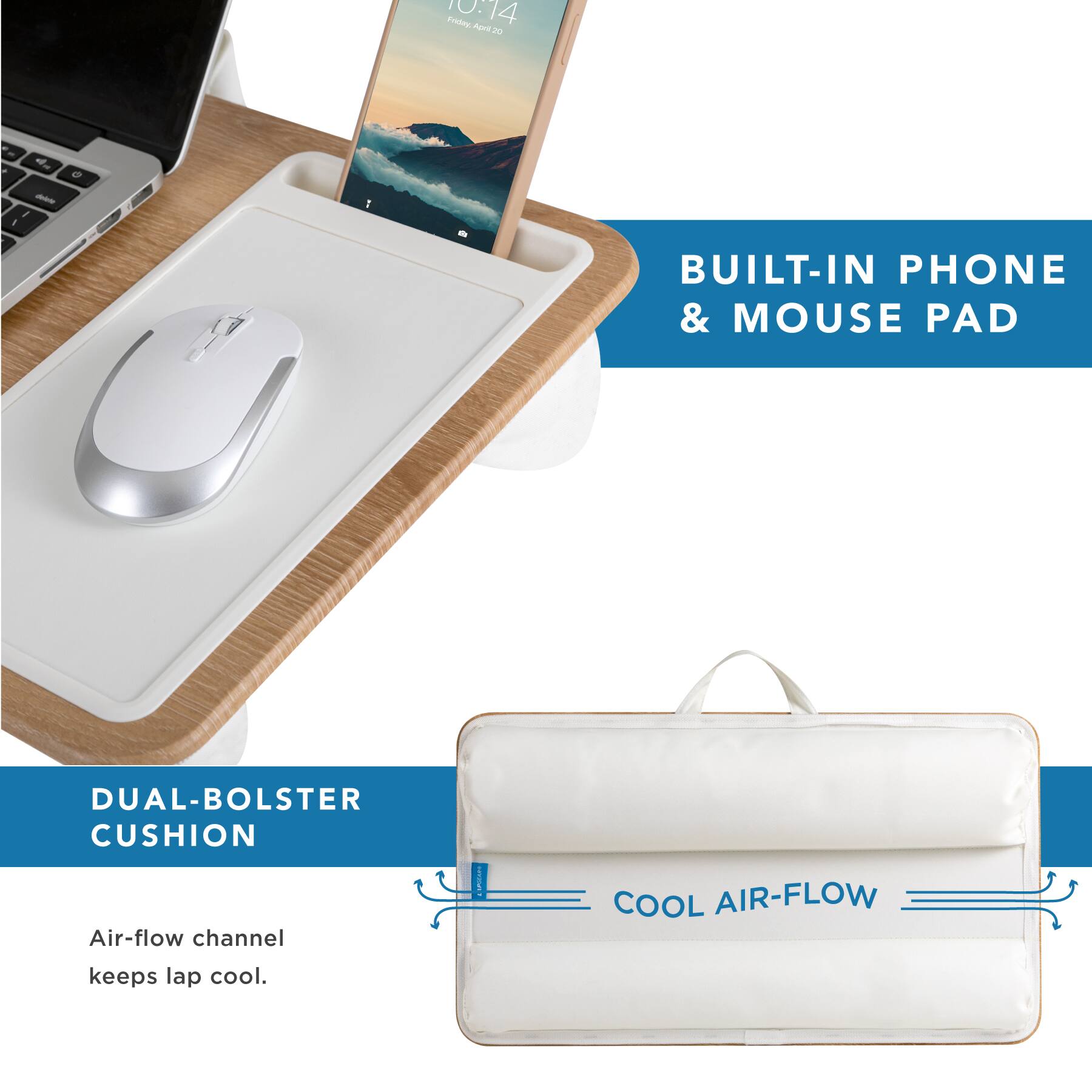 10:14  
Friday, April 20  

BUILT-IN PHONE & MOUSE PAD  

DUAL-BOLSTER CUSHION  

Air-flow channel keeps lap cool.  

COOL AIR-FLOW