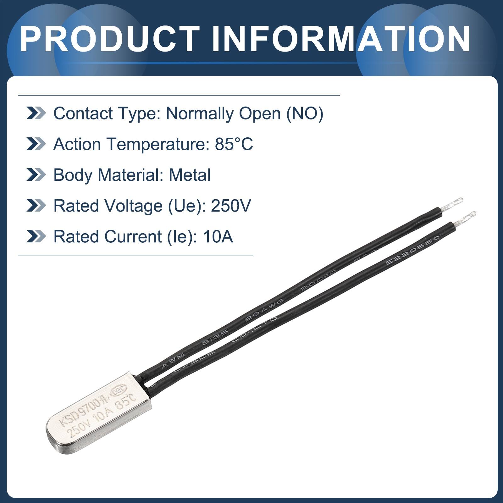 PRODUCT INFORMATION

- Contact Type: Normally Open (NO)
- Action Temperature: 85°C
- Body Material: Metal
- Rated Voltage (Ue): 250V
- Rated Current (le): 10A

ROAWO 325 AWM Cec KSD9700 85C KSD 10A 250V E2205S0