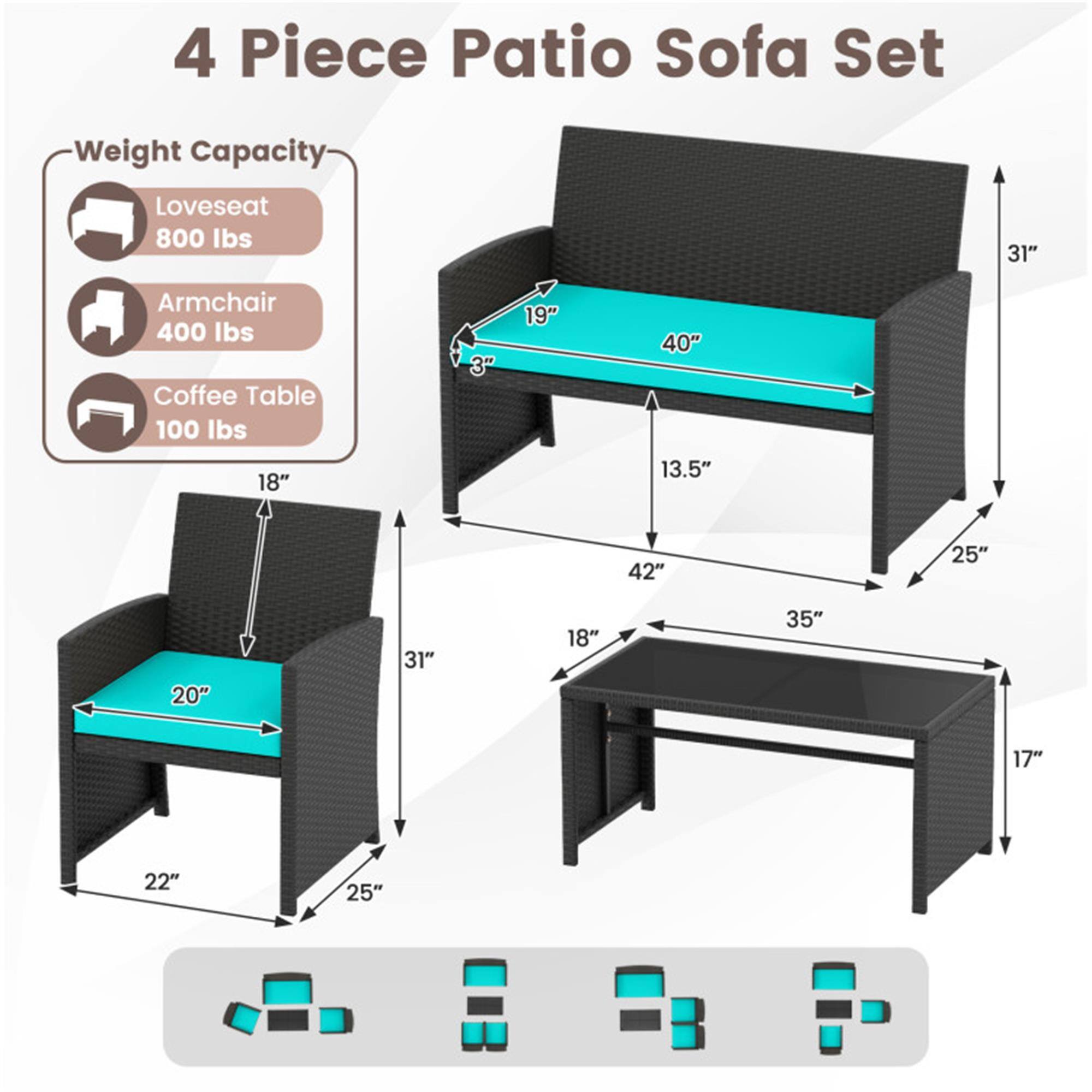 4 Piece Patio Sofa Set

Weight Capacity:
- Loveseat: 800 lbs
- Armchair: 400 lbs
- Coffee Table: 100 lbs

Dimensions:
- Loveseat: 40" W x 31" H x 19" D
- Armchair: 20" W x 31" H x 22" D
- Coffee Table: 42" W x 18" D x 17" H

Additional Measurements:
- Loveseat: 13.5" (depth from front to back)
- Loveseat: 25" (height from seat to ground)
- Armchair: 25" (height from seat to ground)
- Coffee Table: 35" (length from front to back)