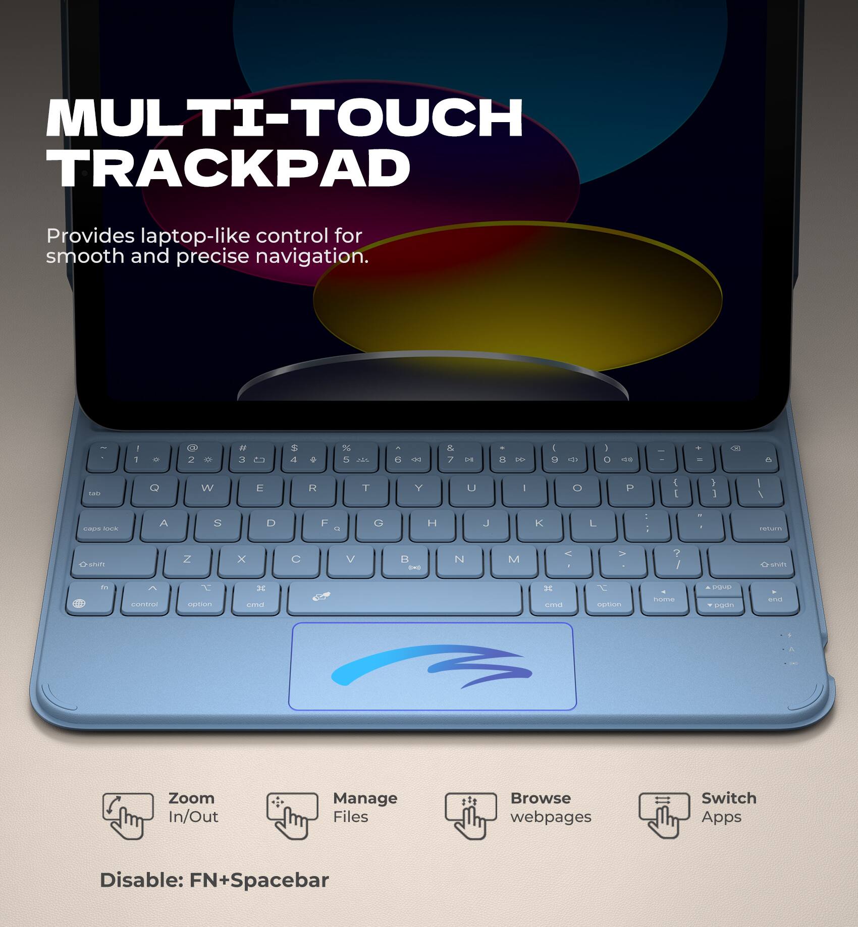 MULTI-TOUCH TRACKPAD  
Provides laptop-like control for smooth and precise navigation.

- Zoom In/Out
- Manage Files
- Browse webpages
- Switch Apps

Disable: FN+Spacebar