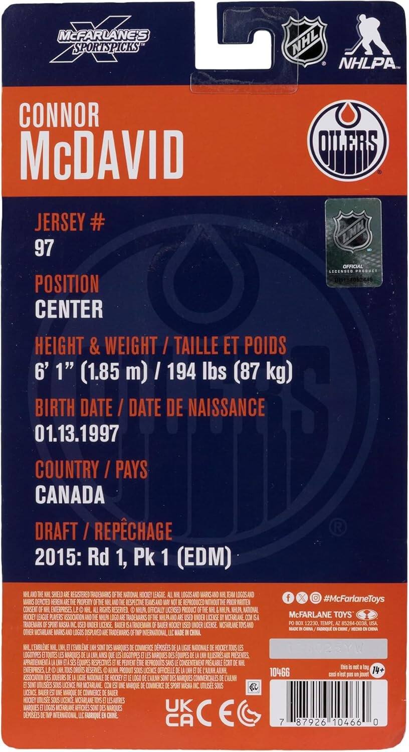 MCFARLANE'S SPORTSPICKS  
NHL  
NHLPA  

CONNOR MCDAVID  
JERSEY # 97  
POSITION CENTER  
HEIGHT & WEIGHT / TAILLE ET POIDS  
6' 1" (1.85 m) / 194 lbs (87 kg)  
BIRTH DATE / DATE DE NAISSANCE  
01.13.1997  
COUNTRY / PAYS  
CANADA  
DRAFT / RÉPÉCHAGE  
2015: Rd 1, Pk 1 (EDM)  

SHIELD REGISTERED TRADEMARKS OF THE NATIONAL HOCKEY LEAGUE  
LOGOS AND MARKS DEPICTED HEREIN PROPERTY OF RESPECTIVE TEAMS AND REPRODUCED WITHOUT WRITTEN CONSENT  
ENTERPRISES RIGHTS RESERVED  
NHLPA OFFICIALLY LICENSED PRODUCT  
NHLPA, NATIONAL HOCKEY LEAGUE PLAYERS ASSOCIATION  
NHLPA AND USED UNDER LICENSE  
MCFARLANE TRADEMARK SPORT MASK UNDER LICENSE  
BAUER TRADEMARK BAUER HOOLEY UNDER LICENSE  
MCFARLANE TOYS AND OTHER