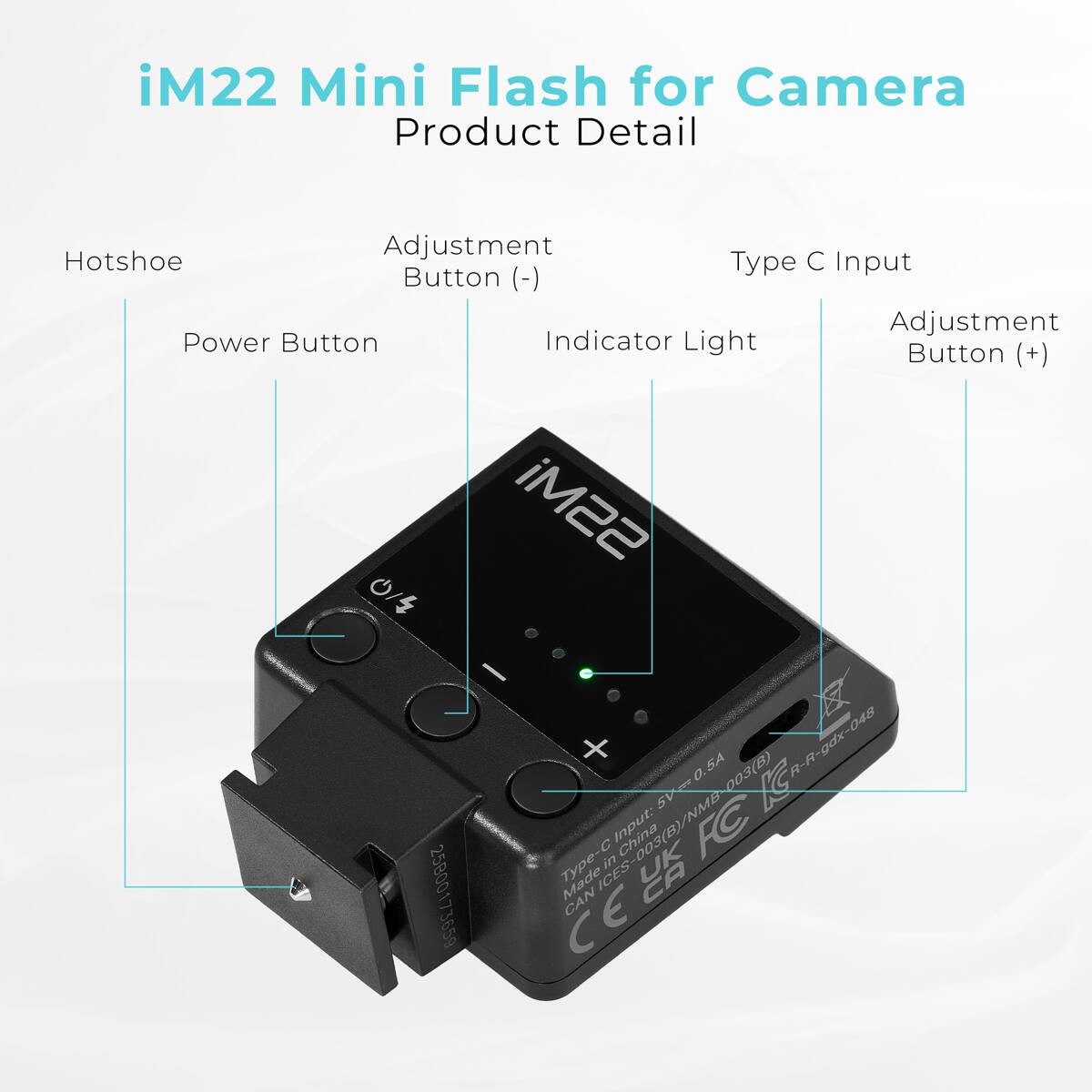 iM22 Mini Flash for Camera  
Product Detail

- Hotshoe
- Adjustment Button (-)
- Power Button
- Indicator Light
- Adjustment Button (+)
- Type C Input

Input: 5V=0.5A  
Made in China  
Type-C Input: 5V=0.5A  
Model: 003(B)  
R-R-gdx-048  
25B00  
173659  
Made in ES-003(B)/NMB