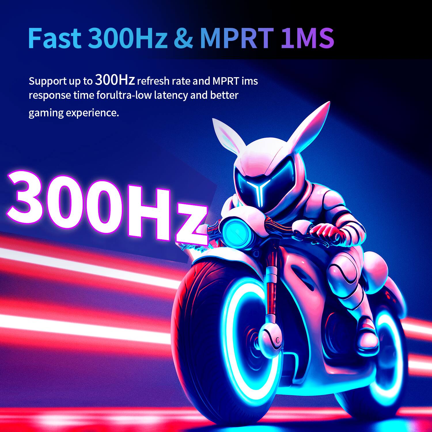 Fast 300Hz & MPRT 1MS

Support up to 300Hz refresh rate and MPRT 1ms response time for ultra-low latency and better gaming experience.
