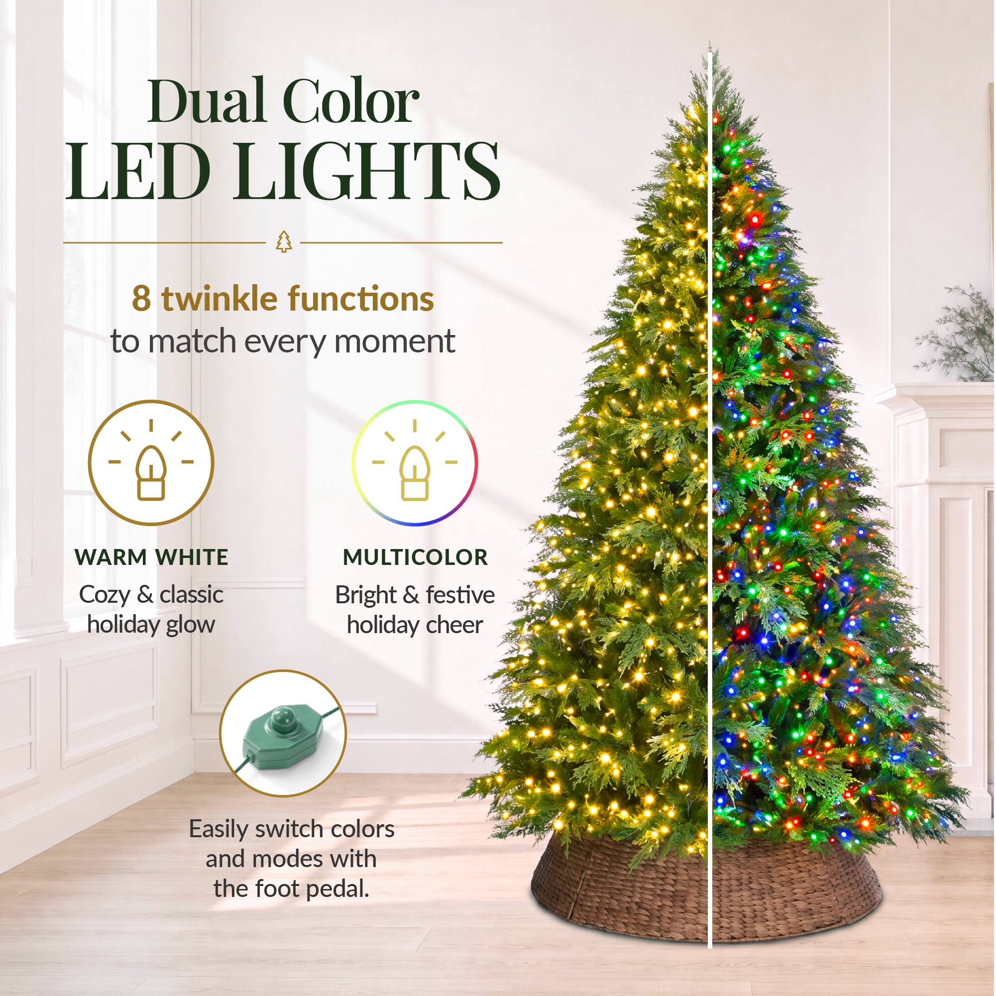 Dual Color LED LIGHTS

8 twinkle functions to match every moment

WARM WHITE Cozy & classic holiday glow

MULTICOLOR Bright & festive holiday cheer

Easily switch colors and modes with the foot pedal.