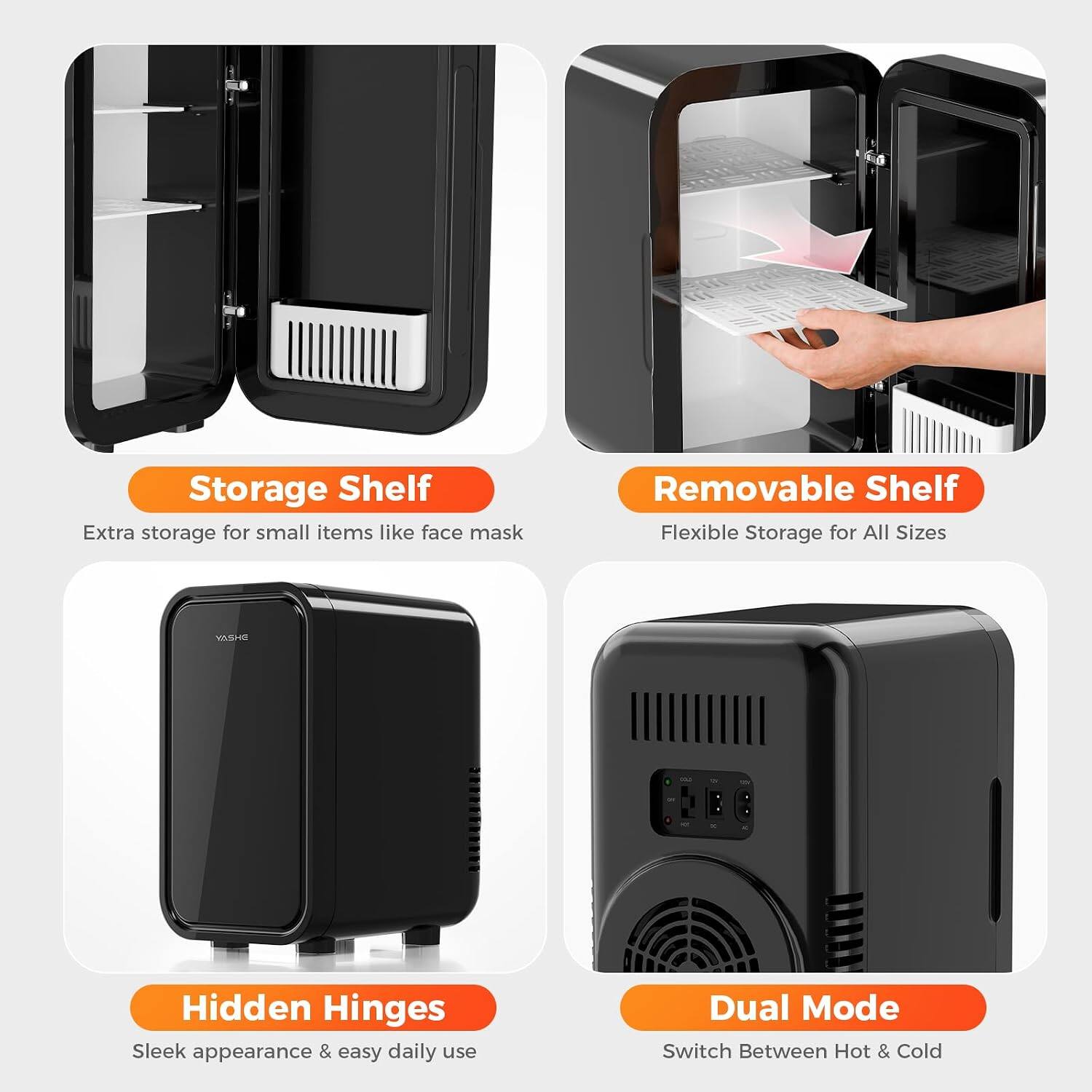Storage Shelf  
Extra storage for small items like face mask

Removable Shelf  
Flexible Storage for All Sizes

Hidden Hinges  
Sleek appearance & easy daily use

Dual Mode  
Switch Between Hot & Cold