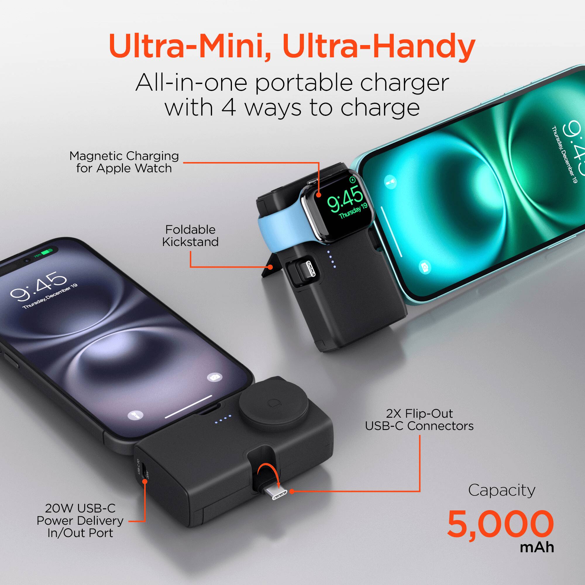 Ultra-Mini, Ultra-Handy All-in-one portable charger with 4 ways to charge

- Magnetic Charging for Apple Watch
- Foldable Kickstand
- 2X Flip-Out USB-C Connectors
- 20W USB-C Power Delivery In/Out Port
- Capacity 5,000 mAh