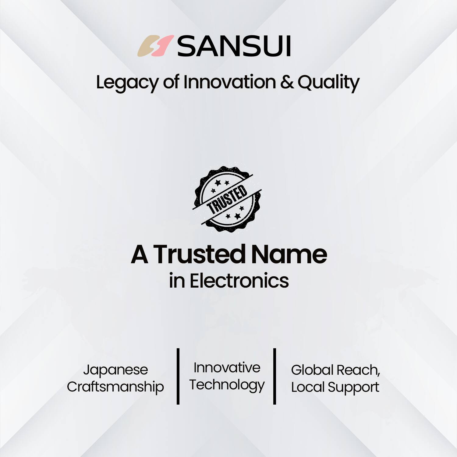 SANSUI  
Legacy of Innovation & Quality  

A Trusted Name in Electronics  

Japanese Craftsmanship  
Innovative Technology  
Global Reach, Local Support
