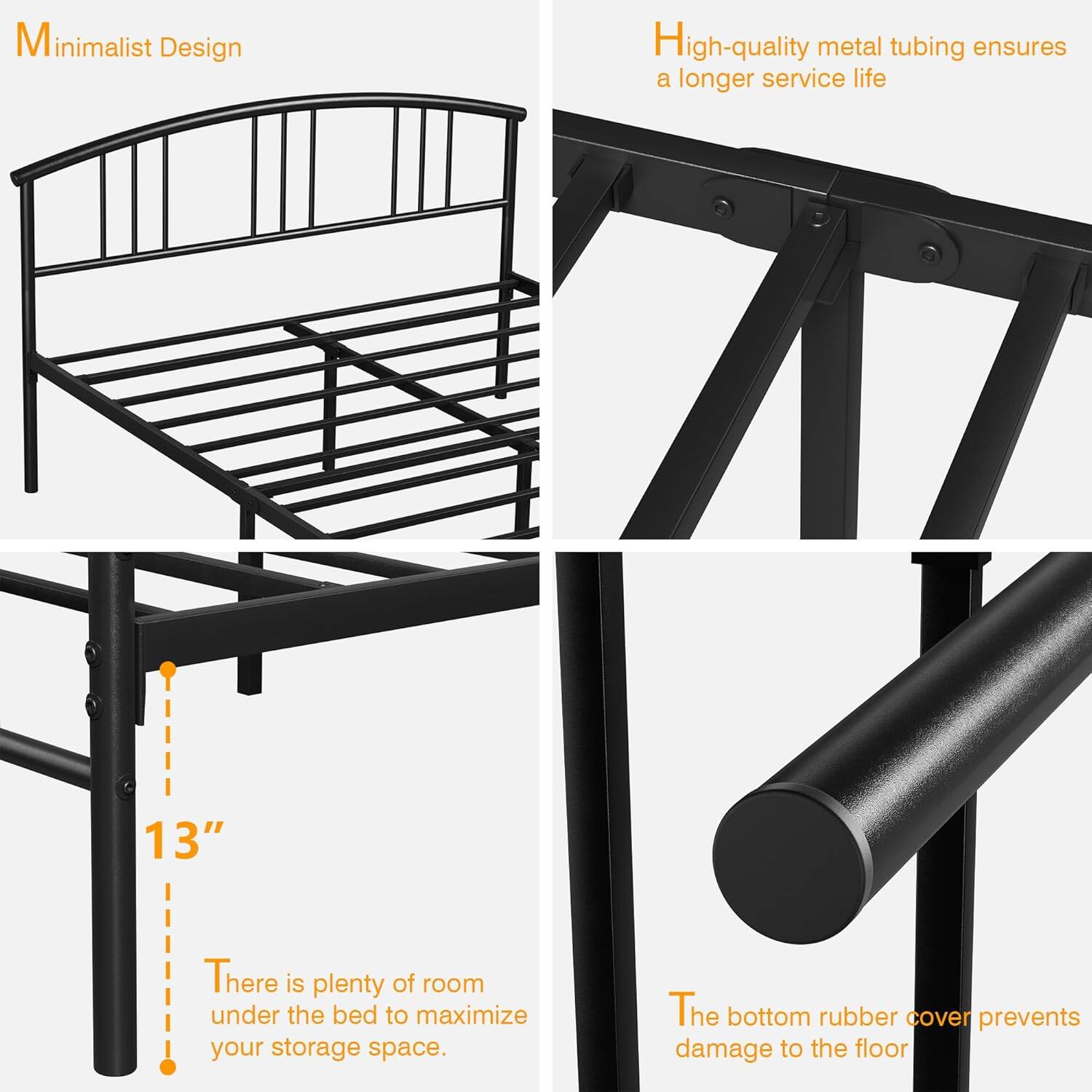 Minimalist Design

High-quality metal tubing ensures a longer service life

13"

There is plenty of room under the bed to maximize your storage space.

The bottom rubber cover prevents damage to the floor.