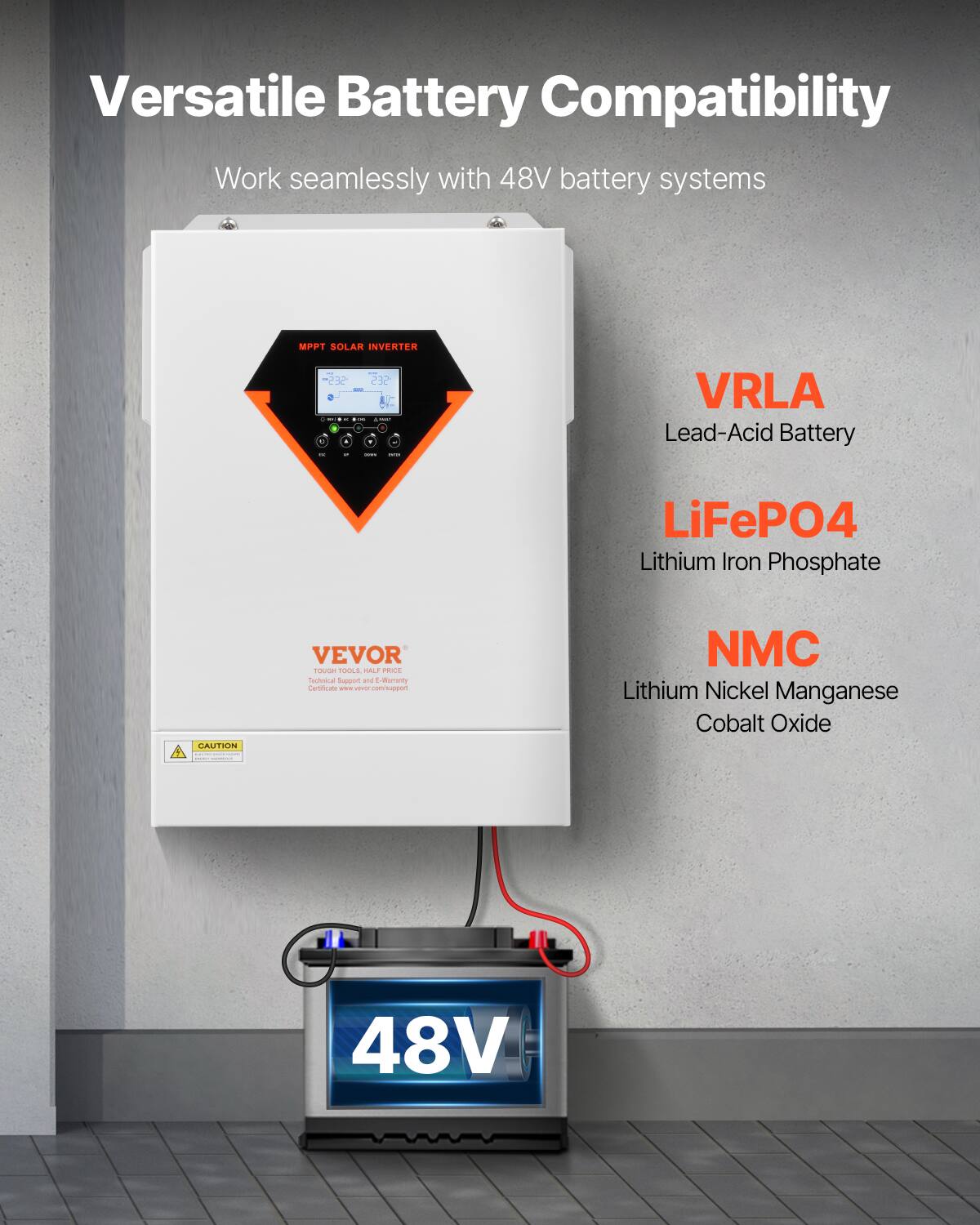 Versatile Battery Compatibility  
Work seamlessly with 48V battery systems  

MPPT SOLAR INVERTER - SES 232 +  
- COME - 0 or - - CONTAIN  
VRLA Lead-Acid Battery  
LiFePO4 Lithium Iron Phosphate  
NMC Lithium Nickel Manganese Cobalt Oxide  

CAUTION  
VEVOR TOUGH TOOLS HALF PRICE  
Technical Support and 5-Year Warranty Certificate - vever.com/support  

48V