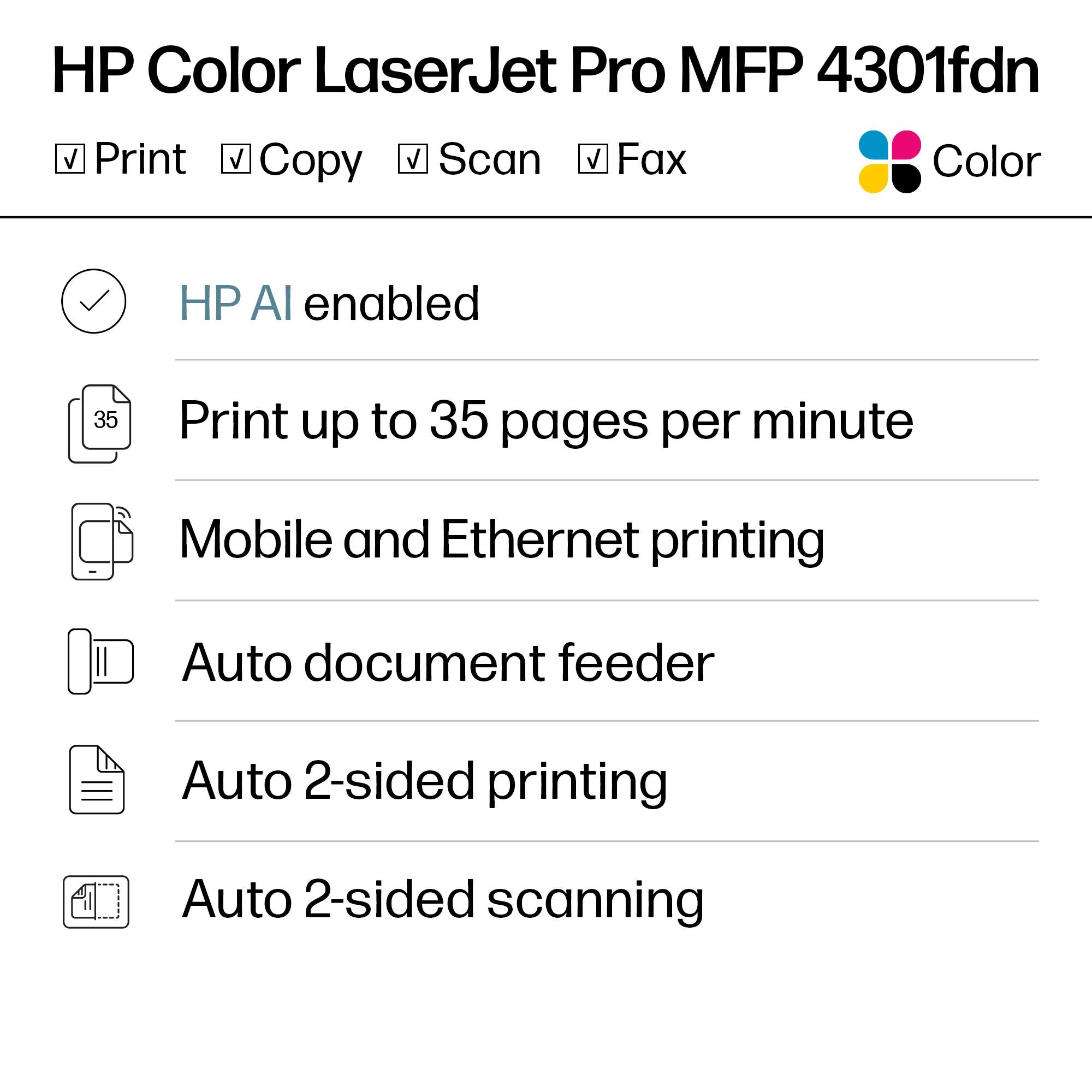 HP Color LaserJet Pro MFP 4301fdn

- Print
- Copy
- Scan
- Fax
- Color

HP AI enabled

Print up to 35 pages per minute

Mobile and Ethernet printing

Auto document feeder

Auto 2-sided printing

Auto 2-sided scanning