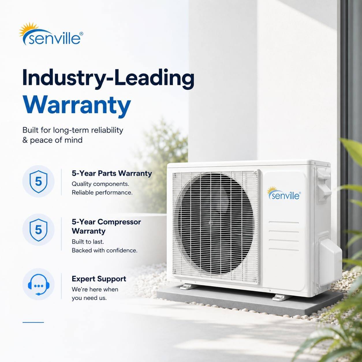 senville Industry-Leading Warranty Built for long-term reliability & peace of mind

5-Year Parts Warranty
Quality components. Reliable performance.

5-Year Compressor Warranty
Built to last. Backed with confidence.

Expert Support
We're here when you need us.