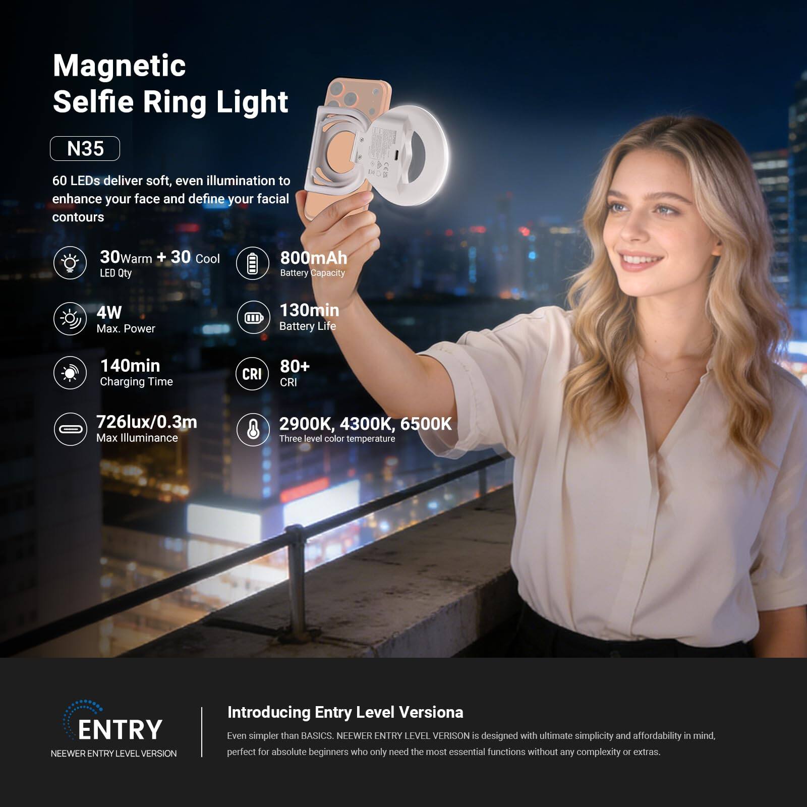 Magnetic Selfie Ring Light N35

60 LEDs deliver soft, even illumination to enhance your face and define your facial contours

- 30Warm + 30 Cool LED Qty
- 800mAh Battery Capacity
- 4W Max. Power
- 130min Battery Life
- 140min Charging Time
- CRI 80+
- 726lux/0.3m Max Illuminance
- 2900K, 4300K, 6500K Three level color temperature

ENTRY NEEWER ENTRY LEVEL VERSION

Introducing Entry Level Versiona

Even simpler than BASICS. NEEWER ENTRY LEVEL VERSION is designed with ultimate simplicity and affordability in mind, perfect for absolute beginners who only need the most essential functions without any complexity or extras.