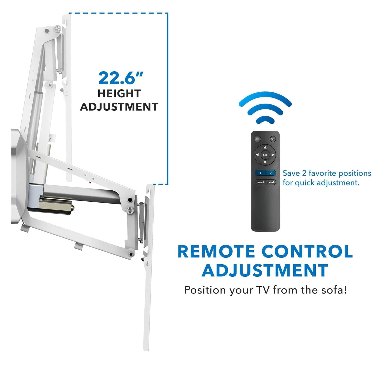 22.6" HEIGHT ADJUSTMENT

Save 2 favorite positions for quick adjustment.

REMOTE CONTROL ADJUSTMENT

Position your TV from the sofa!