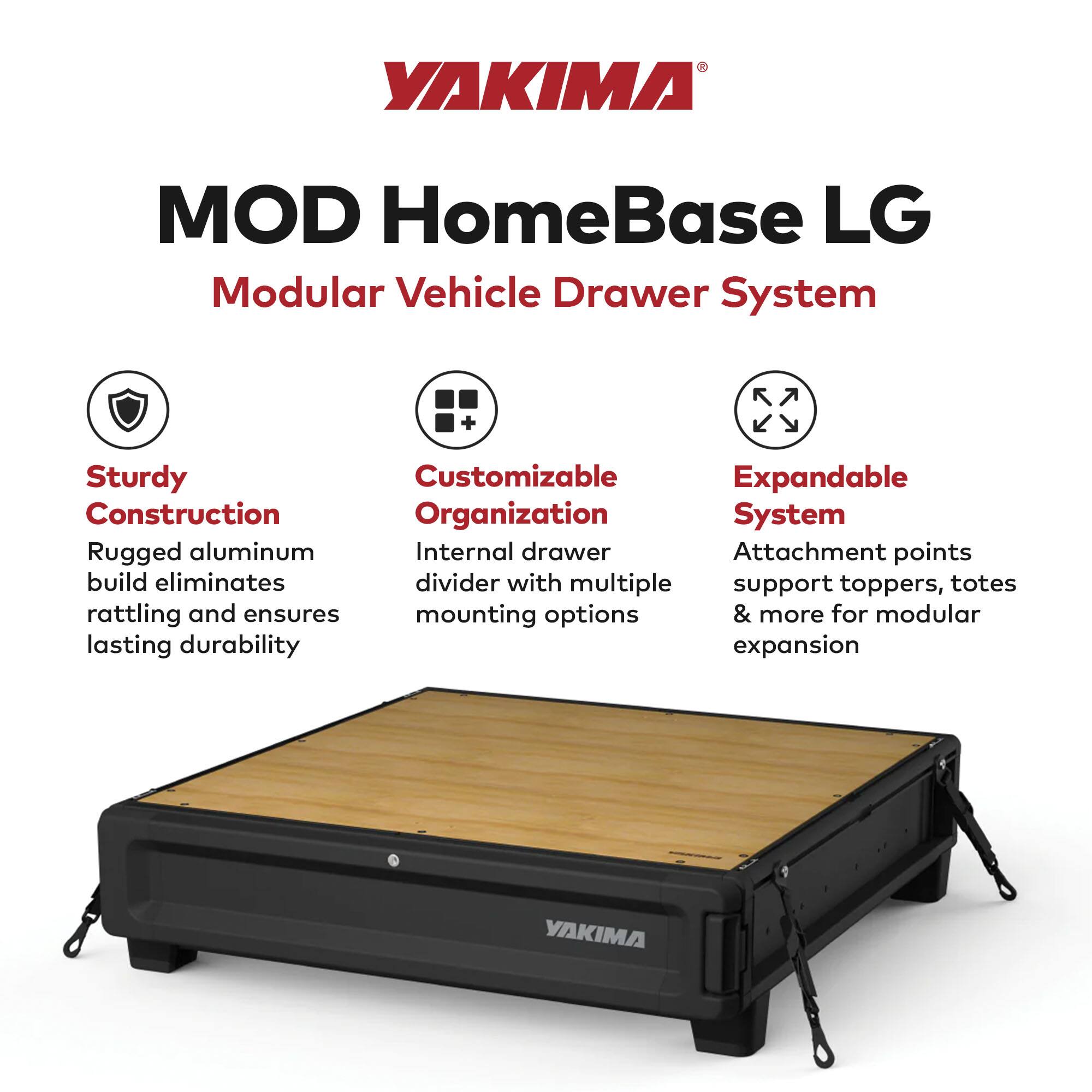 YAKIMA MOD HomeBase LG  
Modular Vehicle Drawer System  

- Sturdy Construction  
  Rugged aluminum build eliminates rattling and ensures lasting durability  

- Customizable Organization  
  Internal drawer divider with multiple mounting options  

- Expandable System  
  Attachment points support toppers, totes & more for modular expansion