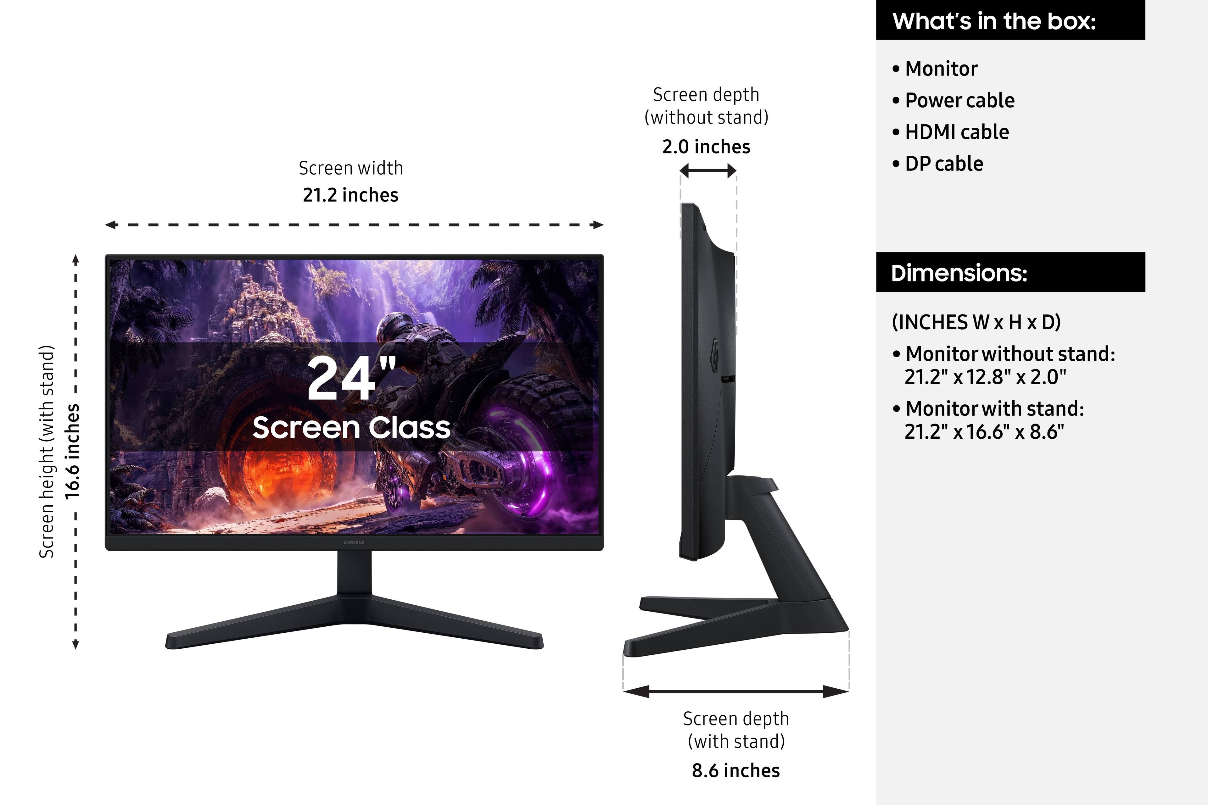 What's in the box:
- Monitor
- Power cable
- HDMI cable
- DP cable

Dimensions:
(INCHES W x H x D)
- Monitor without stand: 21.2" x 12.8" x 2.0"
- Monitor with stand: 21.2" x 16.6" x 8.6"

Screen width: 21.2 inches
Screen height (without stand): 16.6 inches
Screen depth (without stand): 2.0 inches
Screen depth (with stand): 8.6 inches