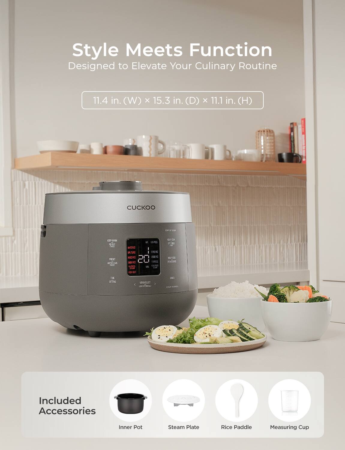 Style Meets Function  
Designed to Elevate Your Culinary Routine  

11.4 in. (W) x 15.3 in. (D) x 11.1 in. (H)  

Included Accessories  
Inner Pot  
Steam Plate  
Rice Paddle  
Measuring Cup