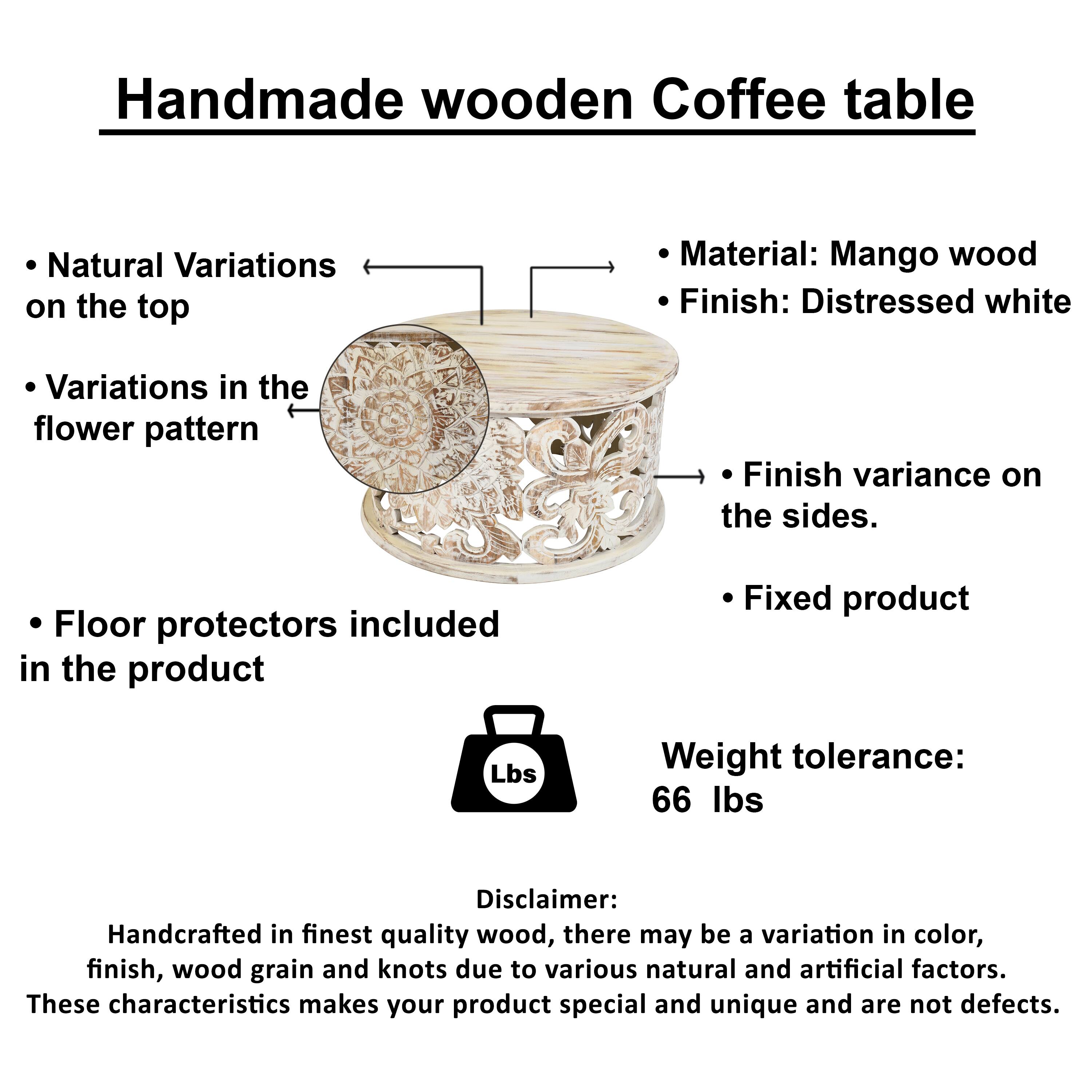 Handmade wooden Coffee table

Natural Variations on the top
Material: Mango wood
Finish: Distressed white
Variations in the flower pattern
Finish variance on the sides.
Floor protectors included in the product
Fixed product
Lbs
Weight tolerance: 66 lbs
Disclaimer: Handcrafted in finest quality wood, there may be a variation in color, finish, wood grain and knots due to various natural and artificial factors. These characteristics makes your product special and unique and are not defects.