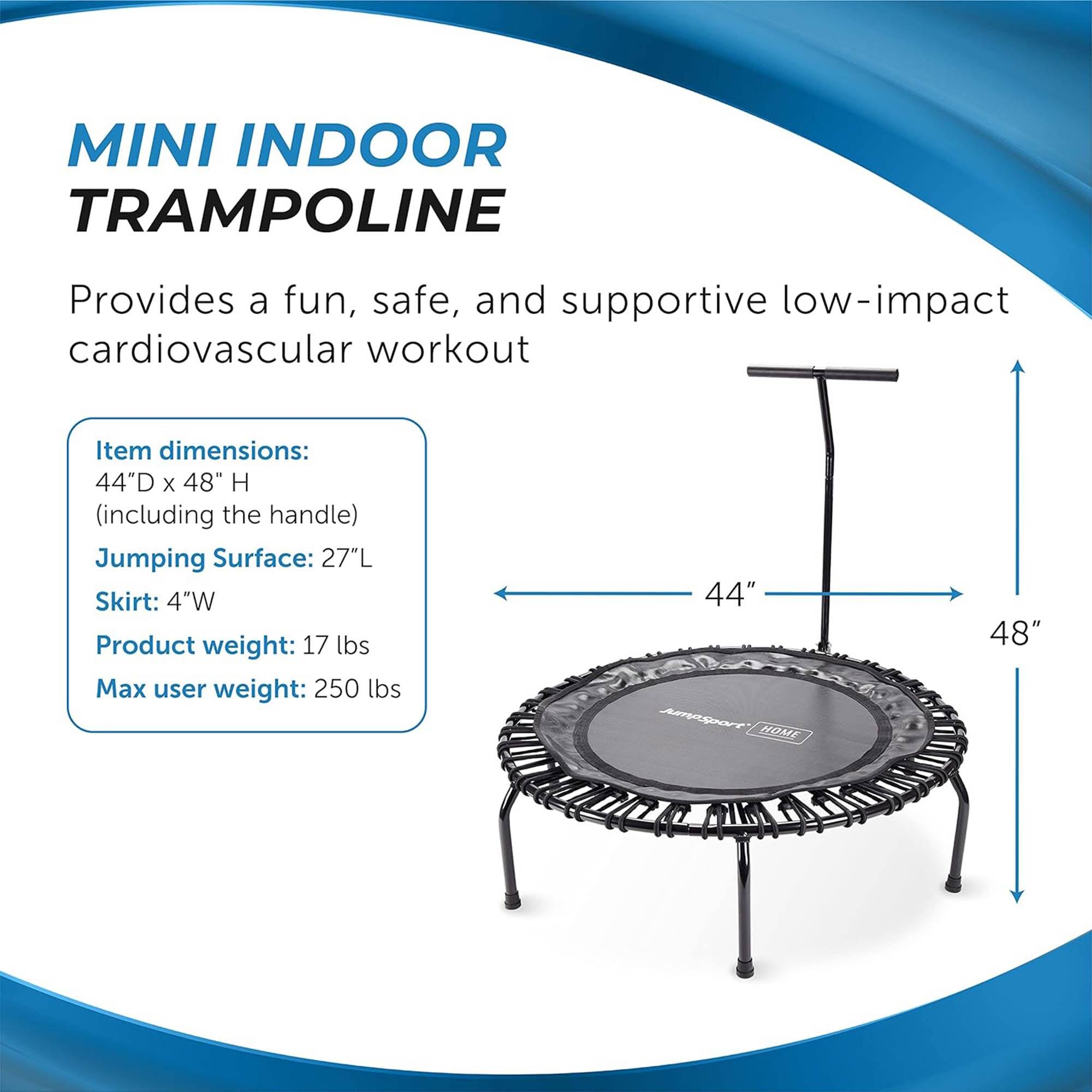 MINI INDOOR TRAMPOLINE  
Provides a fun, safe, and supportive low-impact cardiovascular workout  

Item dimensions:  
44"D x 48" H (including the handle)  

Jumping Surface: 27"L  
Skirt: 4"W  

Product weight: 17 lbs  
Max user weight: 250 lbs  

44"  
48"