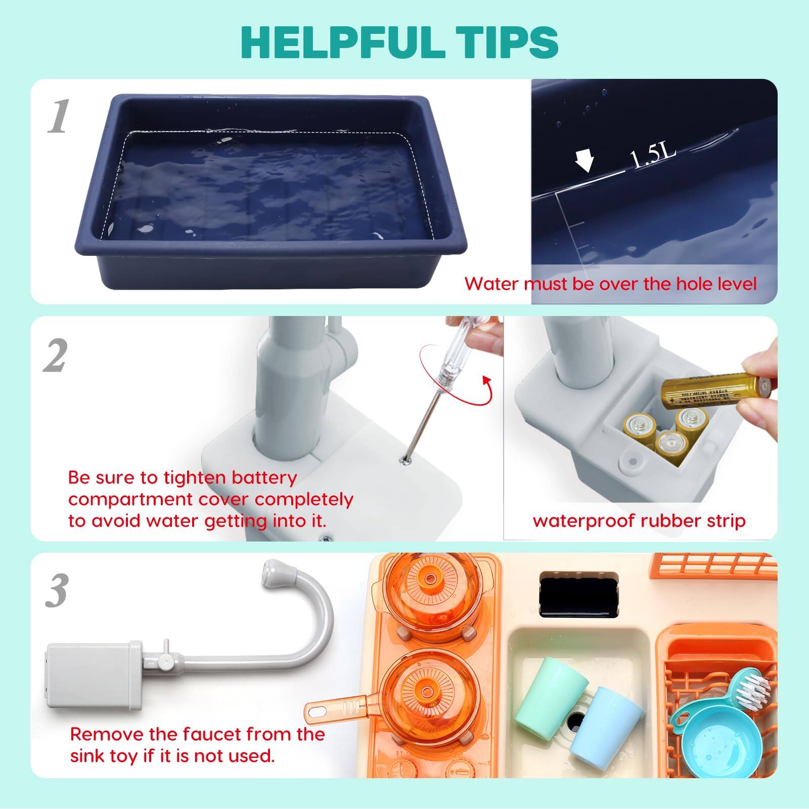 HELPFUL TIPS

1. Water must be over the hole level

2. Be sure to tighten battery compartment cover completely to avoid water getting into it.  
   waterproof rubber strip

3. Remove the faucet from the sink toy if it is not used.