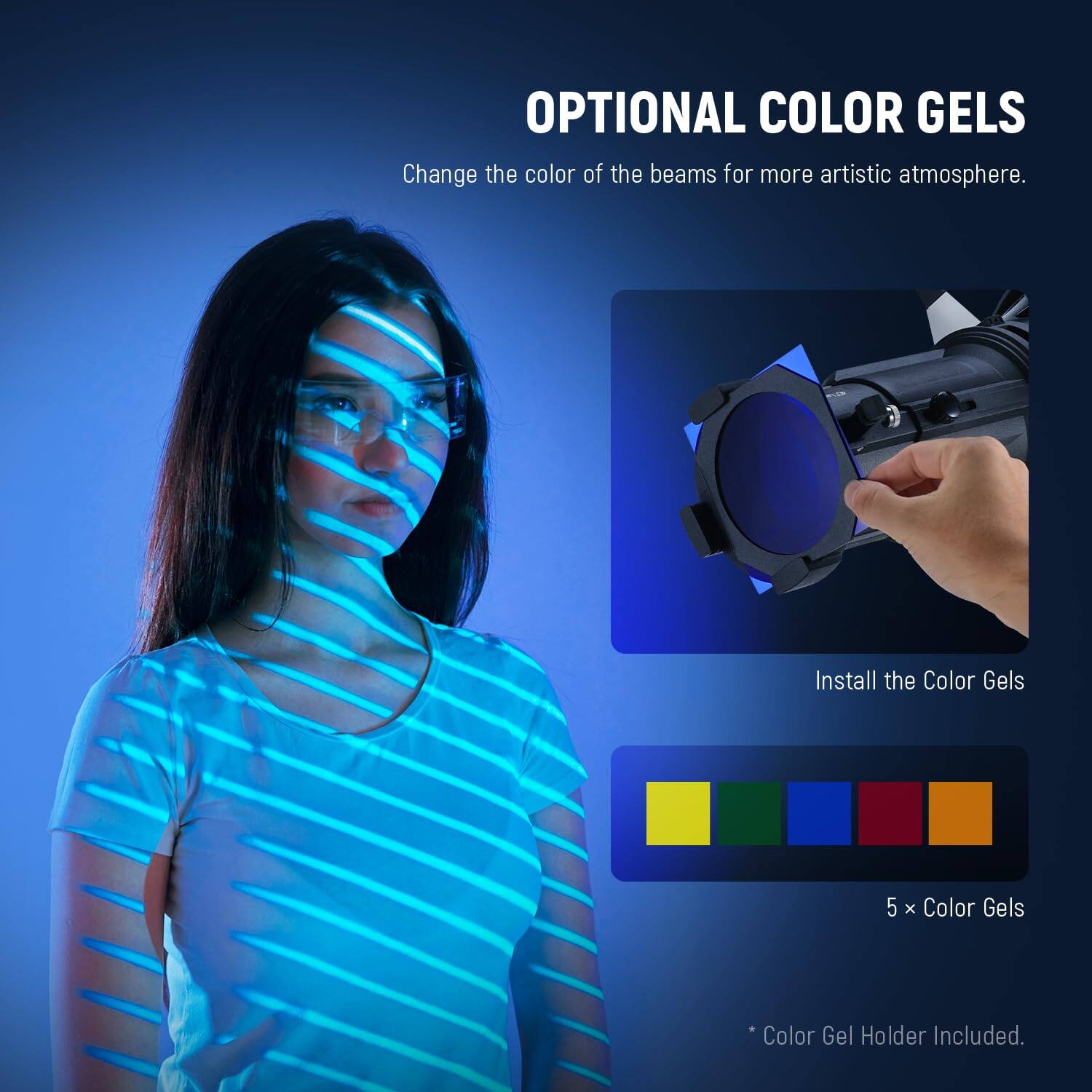 OPTIONAL COLOR GELS  
Change the color of the beams for more artistic atmosphere.  
Install the Color Gels  
5 x Color Gels  
*Color Gel Holder Included.