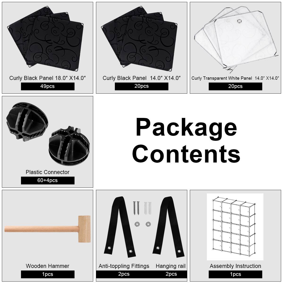 Curly Black Panel 18.0" X14.0" 49pcs  
Curly Black Panel 14.0" X14.0" 20pcs  
Curly Transparent White Panel 14.0" X14.0" 20pcs  
Plastic Connector 60+4pcs  
Wooden Hammer 1pcs  
Anti-toppling Fittings 2pcs  
Hanging rail 2pcs  
Assembly Instruction 1pcs