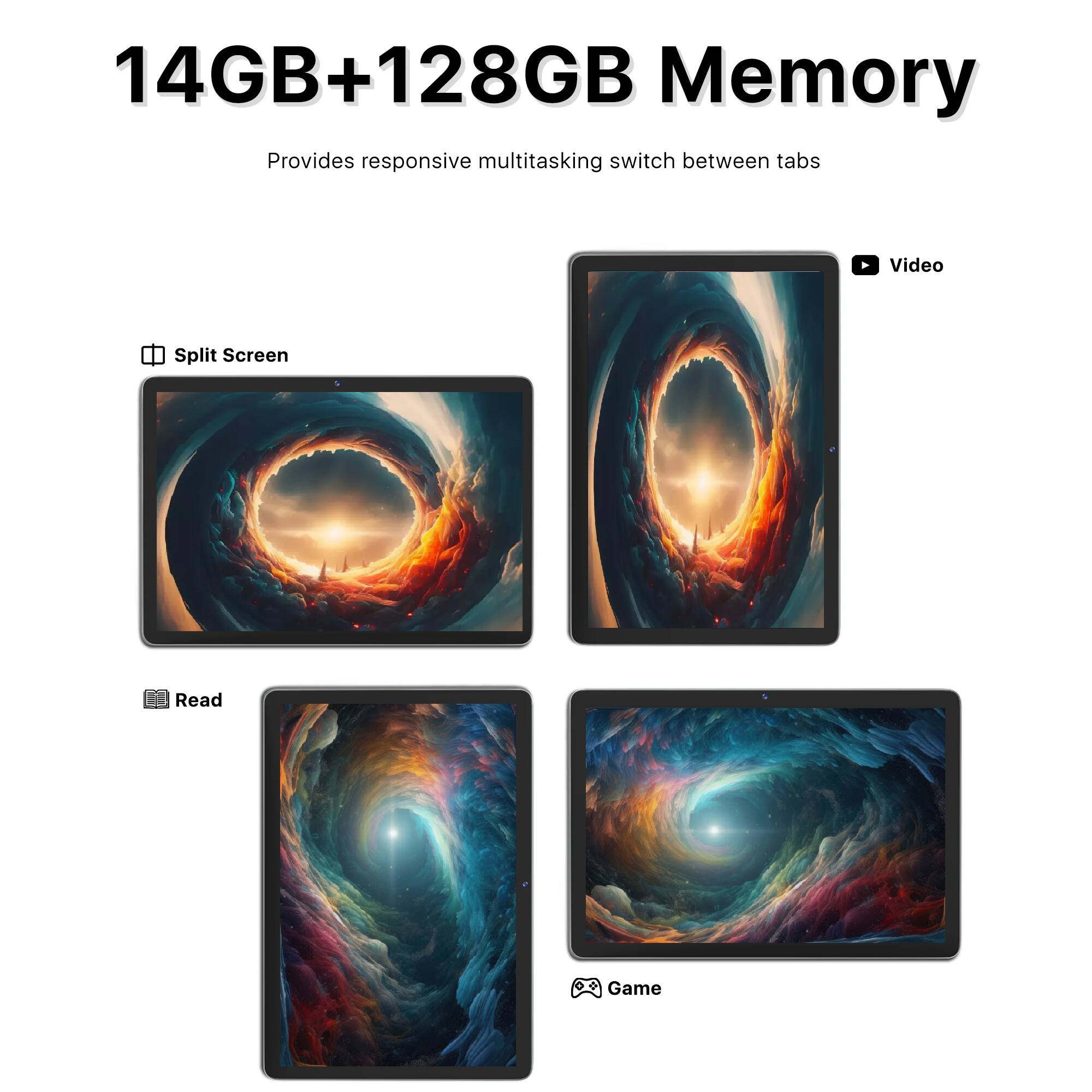 14GB+128GB Memory  
Provides responsive multitasking switch between tabs  

- Split Screen  
- Video  
- Read  
- Game