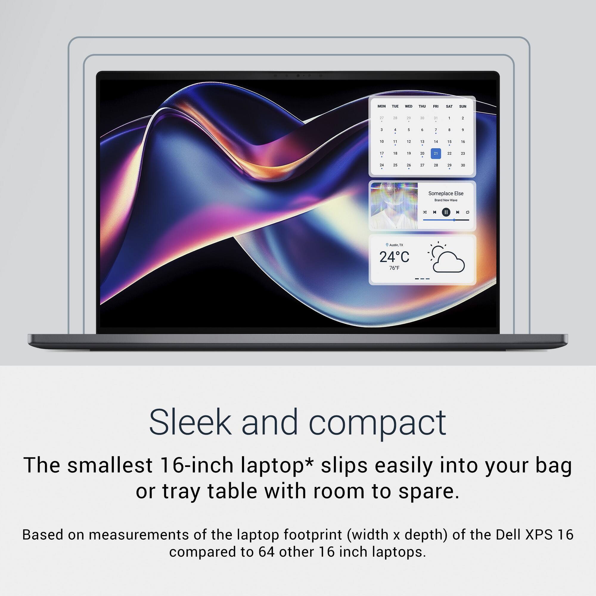 Sleek and compact  
The smallest 16-inch laptop* slips easily into your bag or tray table with room to spare.  
Based on measurements of the laptop footprint (width x depth) of the Dell XPS 16 compared to 64 other 16-inch laptops.