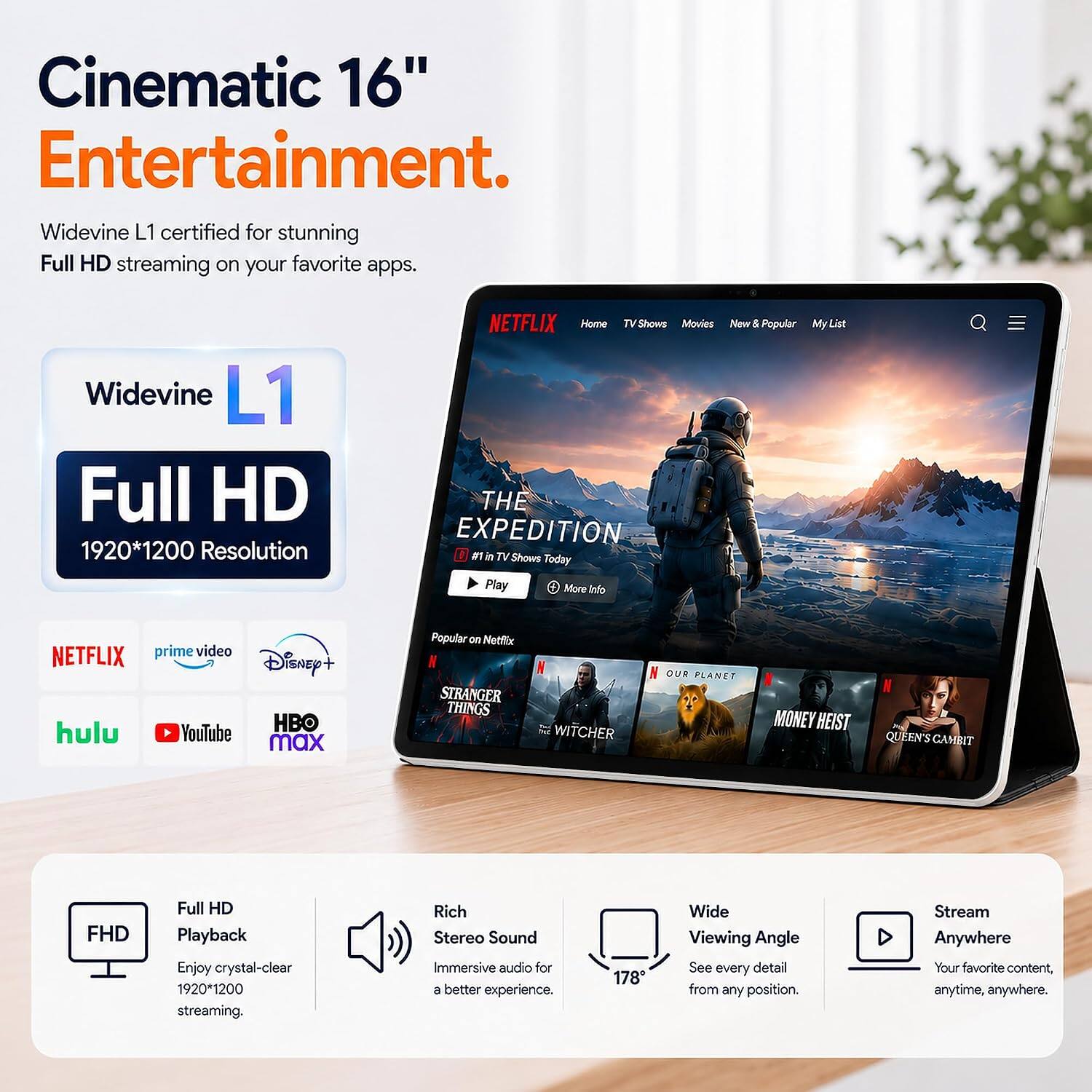Cinematic 16" Entertainment.  
Widevine L1 certified for stunning Full HD streaming on your favorite apps.  
Widevine L1 Full HD 1920*1200 Resolution  
NETFLIX Home TV Shows Movies New & Popular THE EXPEDITION #1 in TV Shows Today Play More Info  
My List  
NETFLIX prime video Disney+ HBO hulu YouTube max  
Popular on Netflix STRANGER THINGS  
WITCHER  
OUR PLANET  
MONEY HEIST  
QUEEN'S GAMBIT  
FHD  
Full HD Playback Enjoy crystal-clear 1920*1200 streaming.  
Rich Stereo Sound Immersive audio for a better experience.  
178° Wide Viewing Angle See every detail from any position.  
Stream Anywhere Your favorite content, anytime, anywhere.