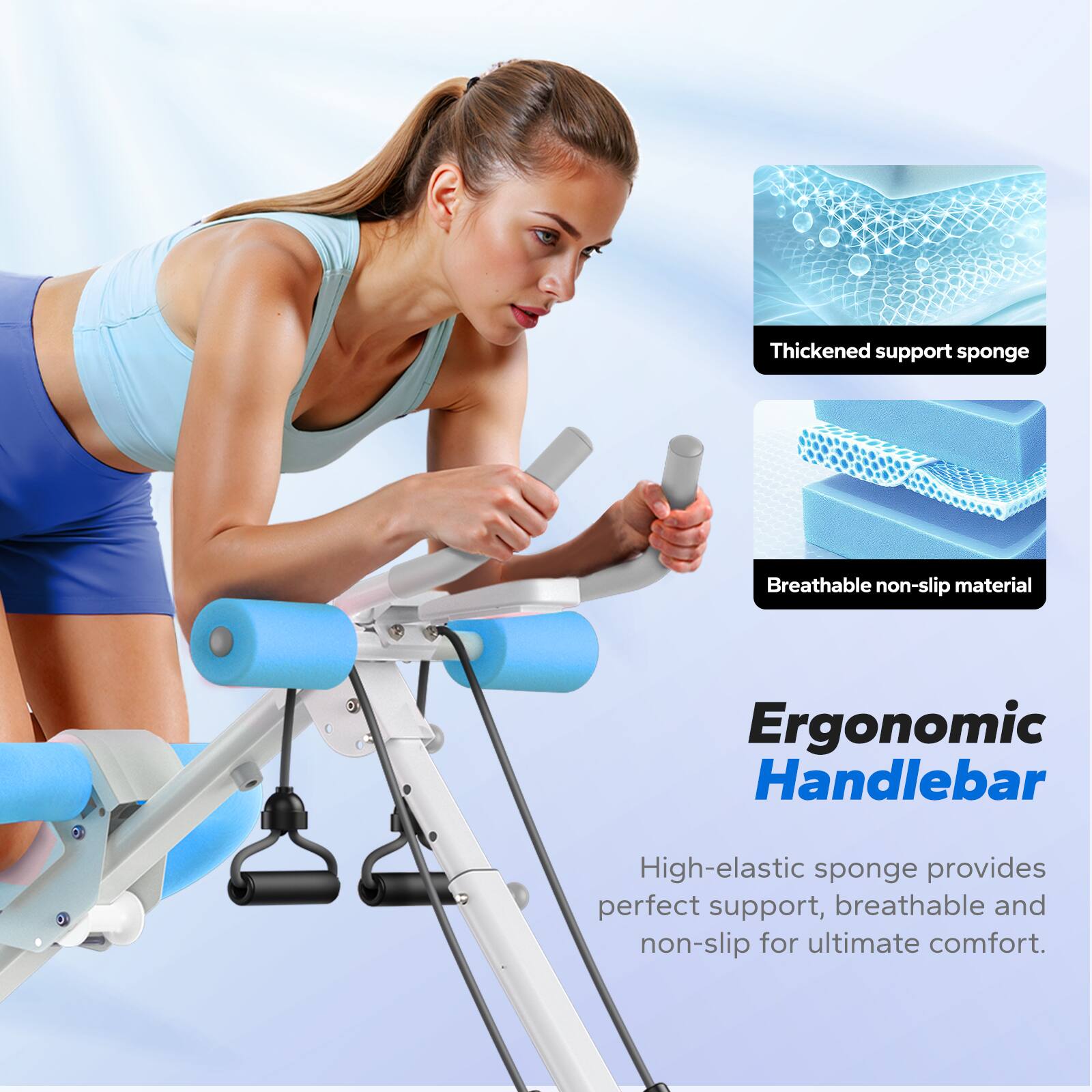 Thickened support sponge  
Breathable non-slip material  
Ergonomic Handlebar  
High-elastic sponge provides perfect support, breathable and non-slip for ultimate comfort.
