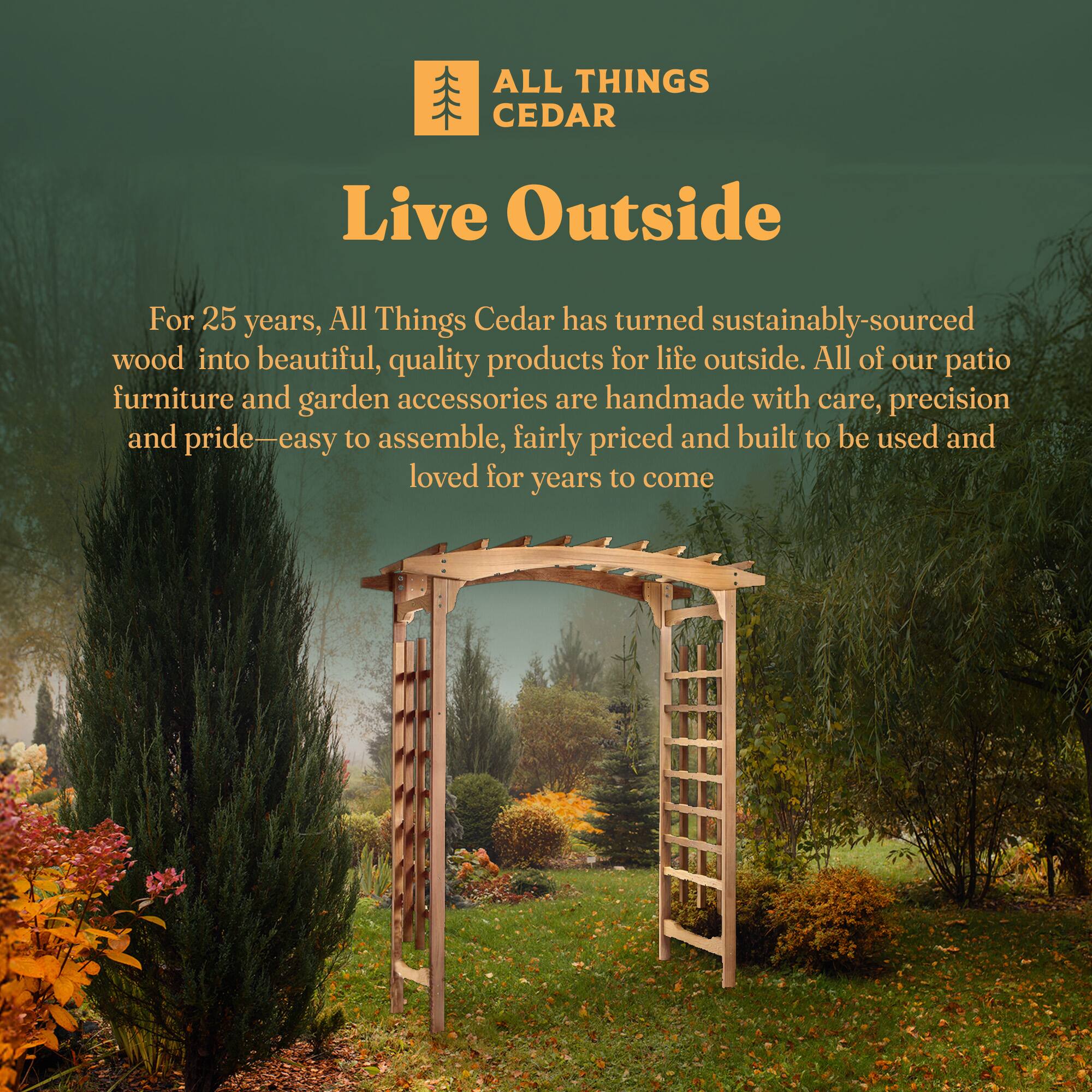 ALL THINGS CEDAR

Live Outside

For 25 years, All Things Cedar has turned sustainably-sourced wood into beautiful, quality products for life outside. All of our patio furniture and garden accessories are handmade with care, precision and pride—easy to assemble, fairly priced and built to be used and loved for years to come