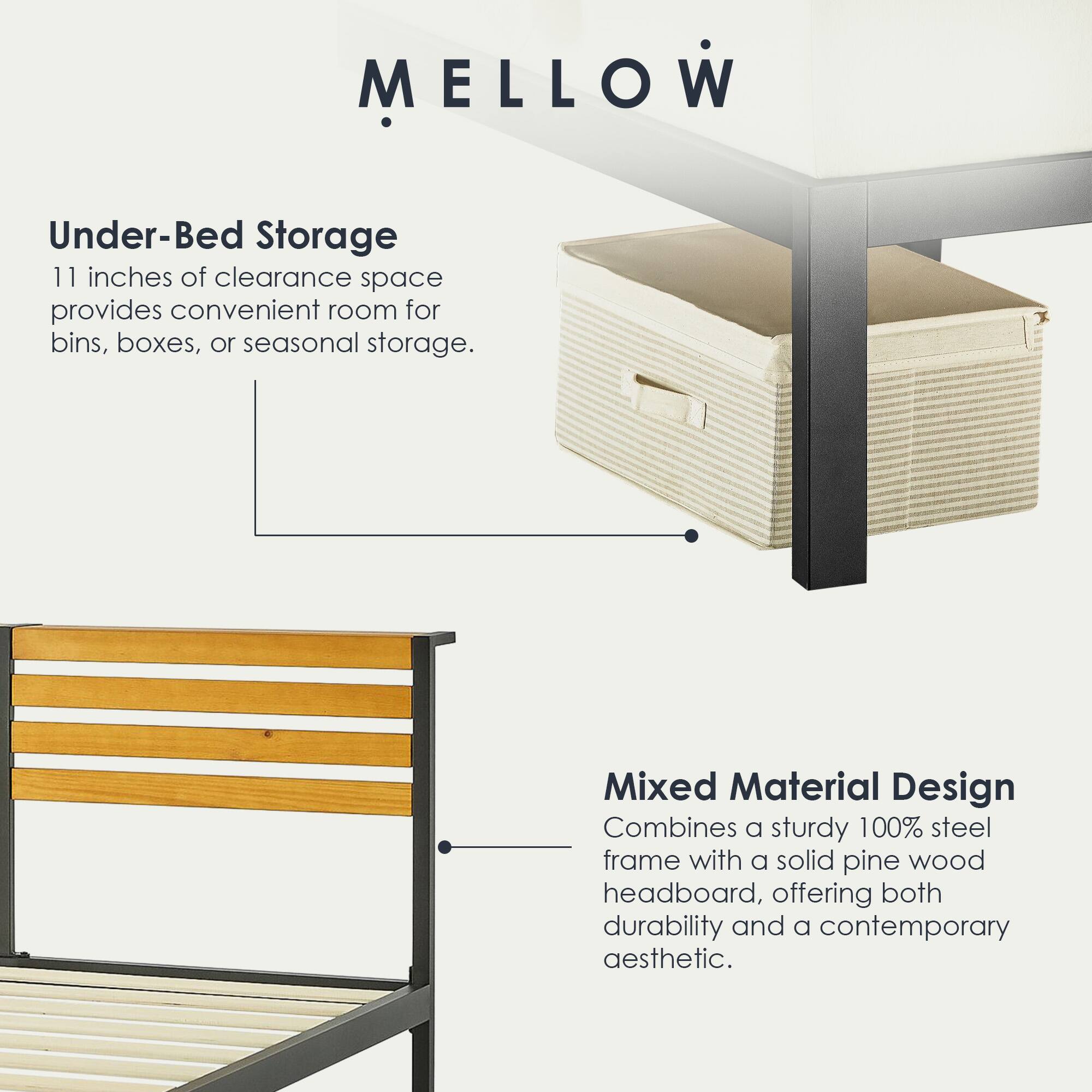 MELLOW

Under-Bed Storage  
11 inches of clearance space provides convenient room for bins, boxes, or seasonal storage.

Mixed Material Design  
Combines a sturdy 100% steel frame with a solid pine wood headboard, offering both durability and a contemporary aesthetic.