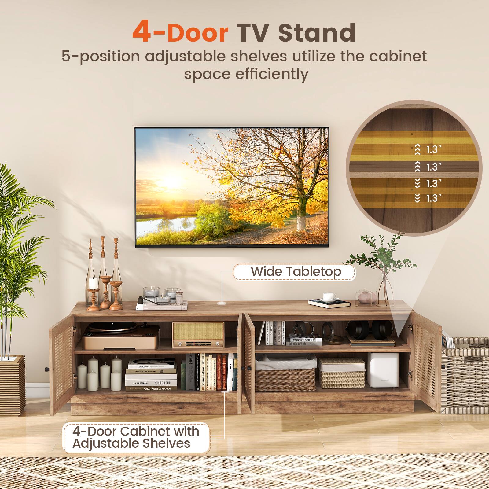 4-Door TV Stand  
5-position adjustable shelves utilize the cabinet space efficiently  

Wide Tabletop  

4-Door Cabinet with Adjustable Shelves