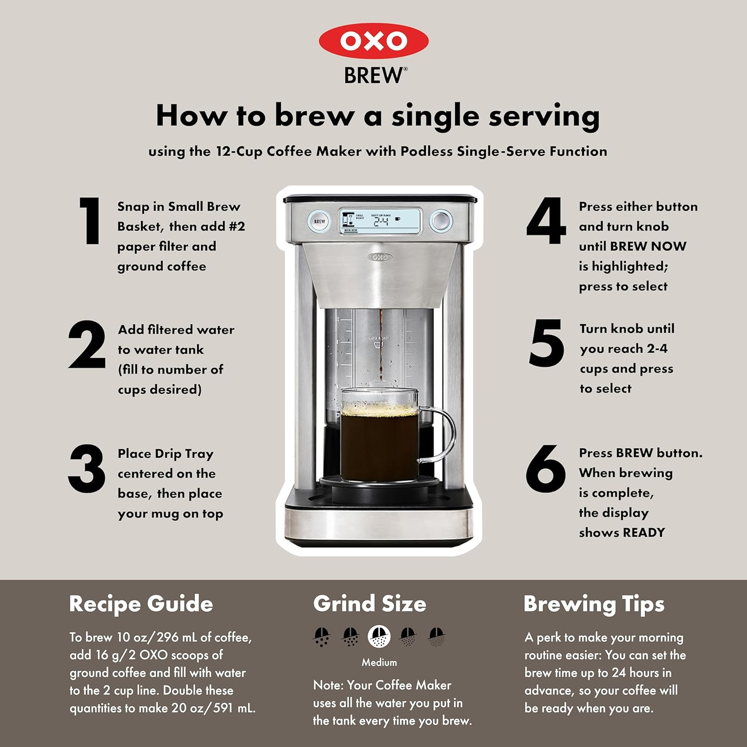 **OXO BREW**

**How to brew a single serving**  
using the 12-Cup Coffee Maker with Podless Single-Serve Function

1. Snap in Small Brew Basket, then add #2 paper filter and ground coffee
2. Add filtered water to water tank (fill to number of cups desired)
3. Place Drip Tray centered on the base, then place your mug on top
4. Press either button and turn knob until BREW NOW is highlighted; press to select
5. Turn knob until you reach 2-4 cups and press to select
6. Press BREW button. When brewing is complete, the display shows READY

**Recipe Guide**  
To brew 10 oz/296 mL of coffee, add 16 g/2 XO scoops of ground coffee and fill with water to the 2 cup line. Double these quantities to make 20 oz/591 mL.

**Grind Size**  
Medium

**Brewing Tips**  
A perk to make your morning routine easier: You can set the brew time up to 24 hours in advance, so your coffee will be ready when you are.

*Note: Your Coffee Maker uses all the water you put