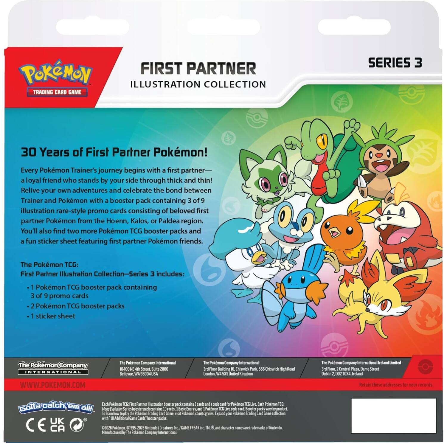 Pokémon FIRST PARTNER ILLUSTRATION COLLECTION TRADING CARD GAME  
SERIES 3  
30 Years of First Partner Pokémon!  
Every Pokémon Trainer's journey begins with a first partner—a loyal friend who stands by your side through thick and thin! Relive your own adventures and celebrate the bond between Trainer and Pokémon with a booster pack containing 3 of 9 illustration rare-style promo cards consisting of beloved first partner Pokémon from the Hoenn, Kalos, or Paldea region. You'll also find two more Pokémon TCG booster packs and a fun sticker sheet featuring first partner Pokémon friends.  
The Pokémon TCG: First Partner Illustration Collection—Series 3 includes:  
- 1 Pokémon TCG booster pack containing 3 of 9 promo cards  
- 2 Pokémon TCG booster packs  
- 1 sticker sheet  

The Pokémon Company INTERNATIONAL  
WWW.POKEMON.COM  
The Pokémon Company International  
1000 4th Street Suite 2800  
Bellevue, WA 98004 USA  
The Pokémon Company  
3rd Floor, Building 10, Chiswick  
London, W4 5YJ United Kingdom  
The Pokémon Company International Ireland Limited  
3rd Floor, 2