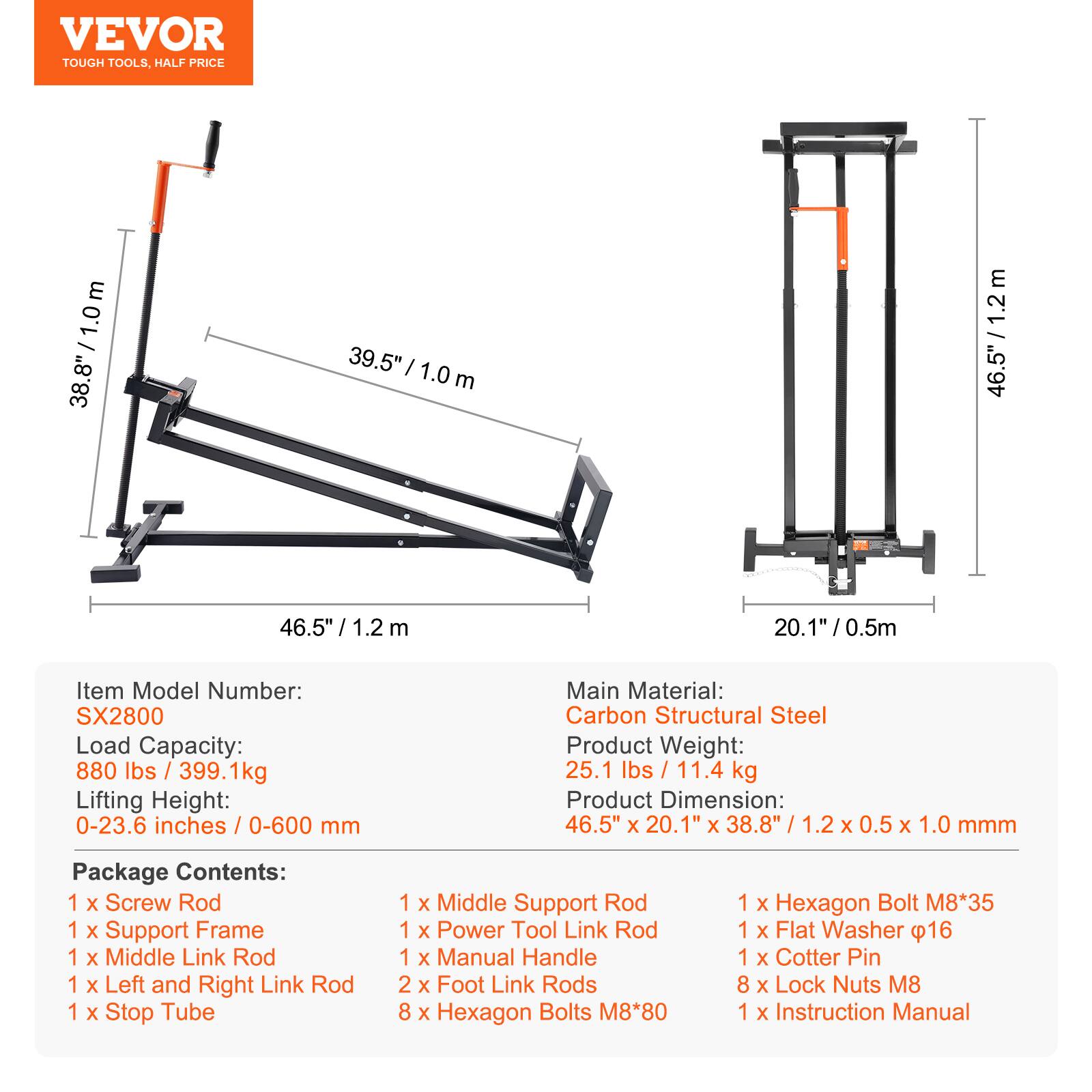 VEVOR TOUGH TOOLS, HALF PRICE

38.8" / 1.0m  
38.8" / 1.0m  
39.5" / 1.0m  
46.5" / 1.2m  
46.5" / 1.2m  
20.1" / 0.5m  

Item Model Number: SX2800  
Load Capacity: 880 lbs / 399.1kg  
Lifting Height: 0-23.6 inches / 0-600 mm  
Main Material: Carbon Structural Steel  
Product Weight: 25.1 lbs / 11.4 kg  
Product Dimension: 46.5" x 20.1" x 38.8" / 1.2 x 0.5 x 1.0 mmm  

Package Contents:  
1 x Screw Rod  
1 x Support Frame  
1 x Middle Link Rod  
1 x Left and Right Link Rod  
1 x Stop Tube  
1 x Middle Support Rod  
1 x Power Tool Link Rod  
1 x Manual Handle  
2 x Foot Link Rods  
8 x