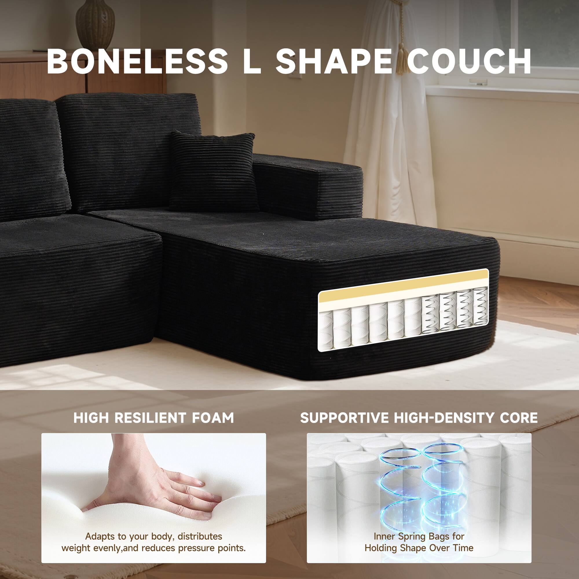BONELESS L SHAPE COUCH

HIGH RESILIENT FOAM
Adapts to your body, distributes weight evenly, and reduces pressure points.

SUPPORTIVE HIGH-DENSITY CORE
Inner Spring Bags for Holding Shape Over Time