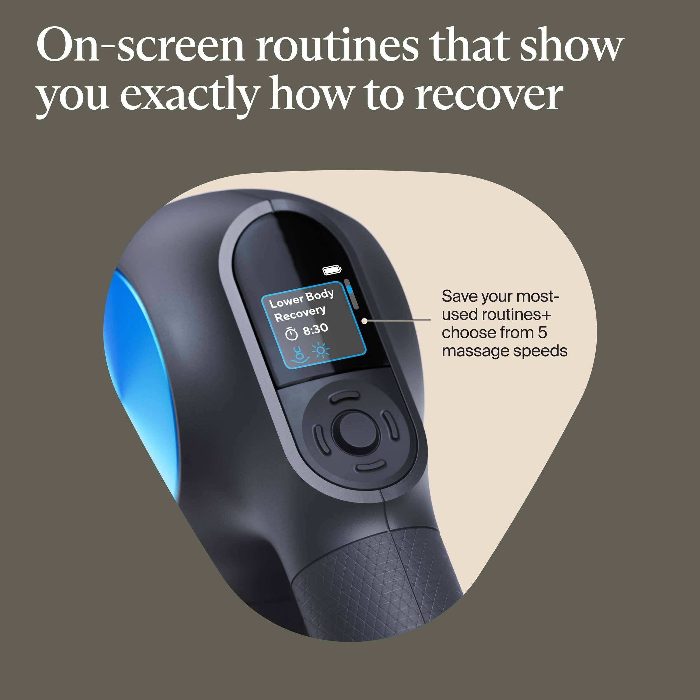 On-screen routines that show you exactly how to recover

Lower Body Recovery 8:30

Save your most-used routines+ choose from 5 massage speeds