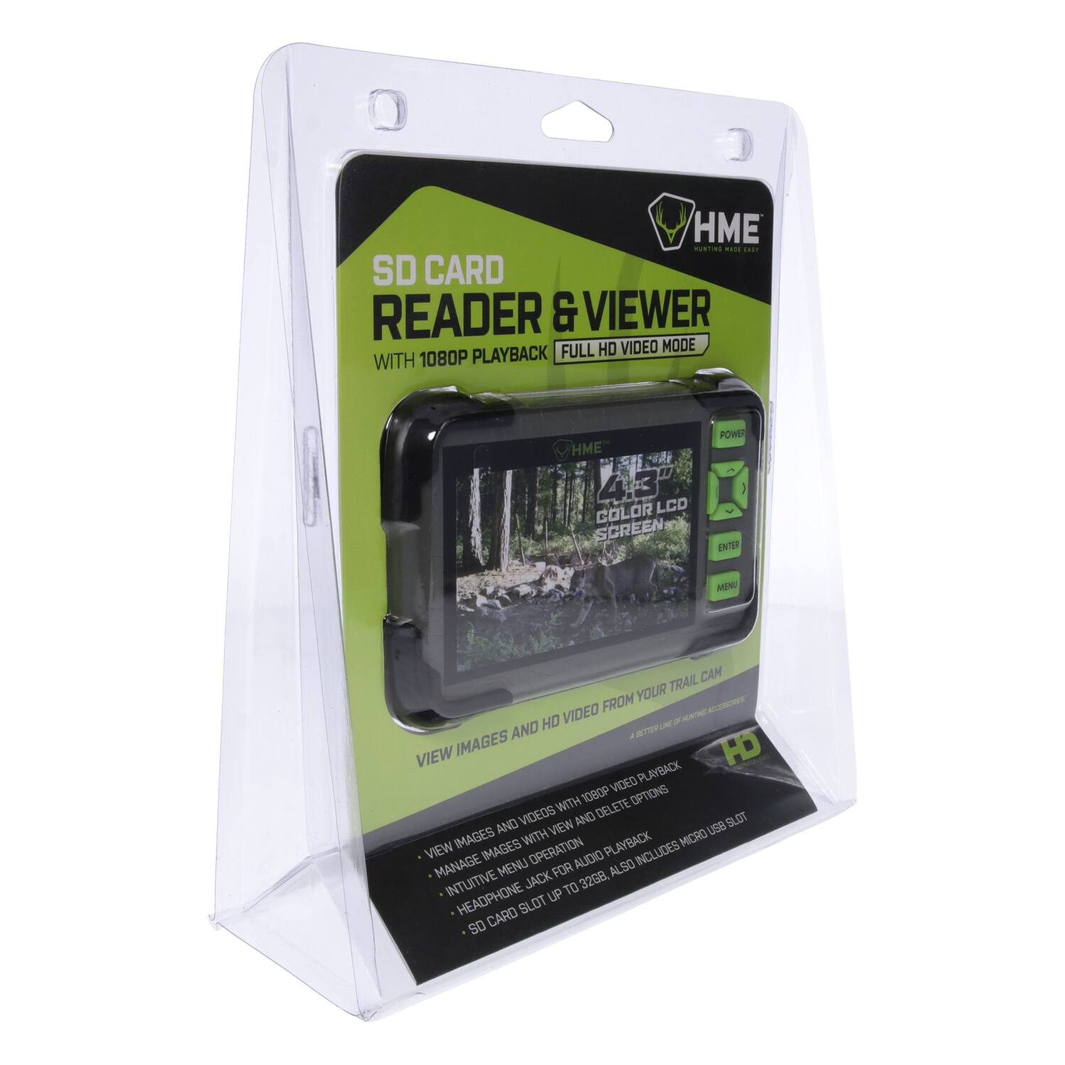 HME SD CARD READER & VIEWER FULL HD VIDEO MODE WITH 1080P PLAYBACK

HME 4.3" LCD COLOR SCREEN

POWER ENTER MENU

VIEW IMAGES AND VIDEO FROM YOUR TRAIL CAM

- VIEW IMAGES AND VIDEO WITH 1080P PLAYBACK
- MANAGE IMAGES AND DELETE OPTIONS
- INTUITIVE MENU OPERATION
- HEADPHONE JACK FOR AUDIO PLAYBACK
- SD CARD SLOT AND VIEW IMAGES WITH 1080P PLAYBACK
- INCLUDES MICRO USB CABLE (USB 2.0) 18" (45.72 CM)
- VIEW IMAGES AND VIDEO FROM YOUR TRAIL CAM
- MANAGE IMAGES AND DELETE OPTIONS
- INTUITIVE MENU OPERATION
- HEADPHONE JACK FOR AUDIO PLAYBACK
- SD CARD SLOT AND VIEW IMAGES WITH 1080P PLAYBACK
- INCLUDES MICRO USB CABLE (USB 2.0) 18" (45.72 CM)