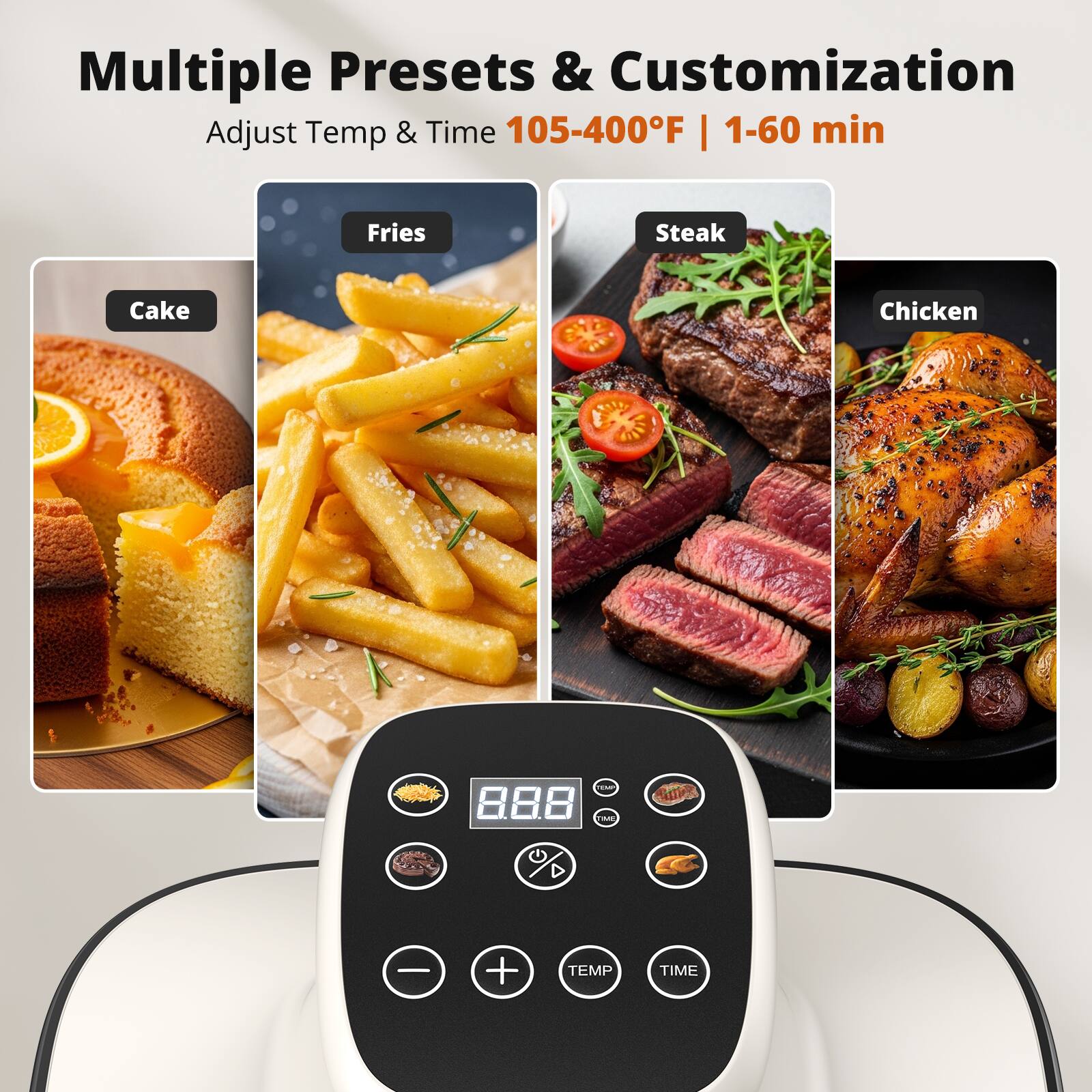 Multiple Presets & Customization  
Adjust Temp & Time 105-400°F | 1-60 min  

Fries  
Cake  
Steak  
Chicken  

8.8.8.  
TEMP  
TIME