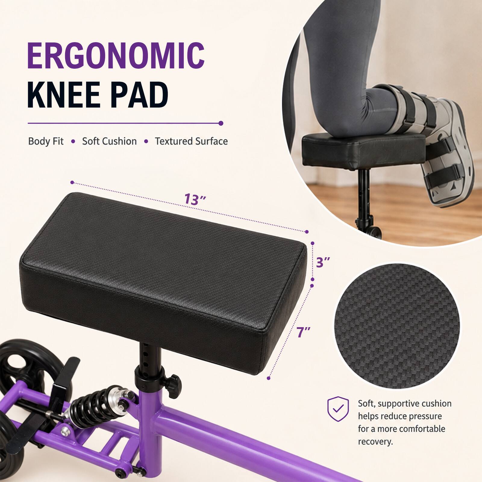 ERGONOMIC KNEE PAD

Body Fit
Soft Cushion
Textured Surface

13"
3"
7"

Soft, supportive cushion helps reduce pressure for a more comfortable recovery.