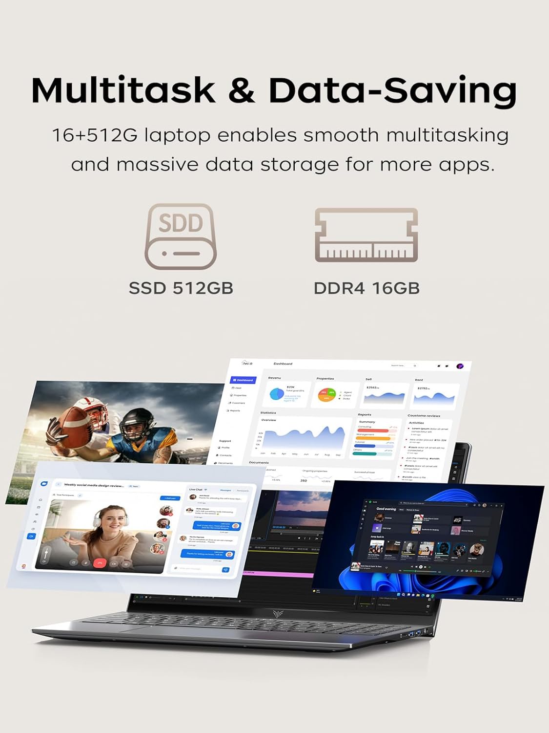Multitask & Data-Saving  
16+512G laptop enables smooth multitasking and massive data storage for more apps.  
SSD 512GB  
DDR4 16GB