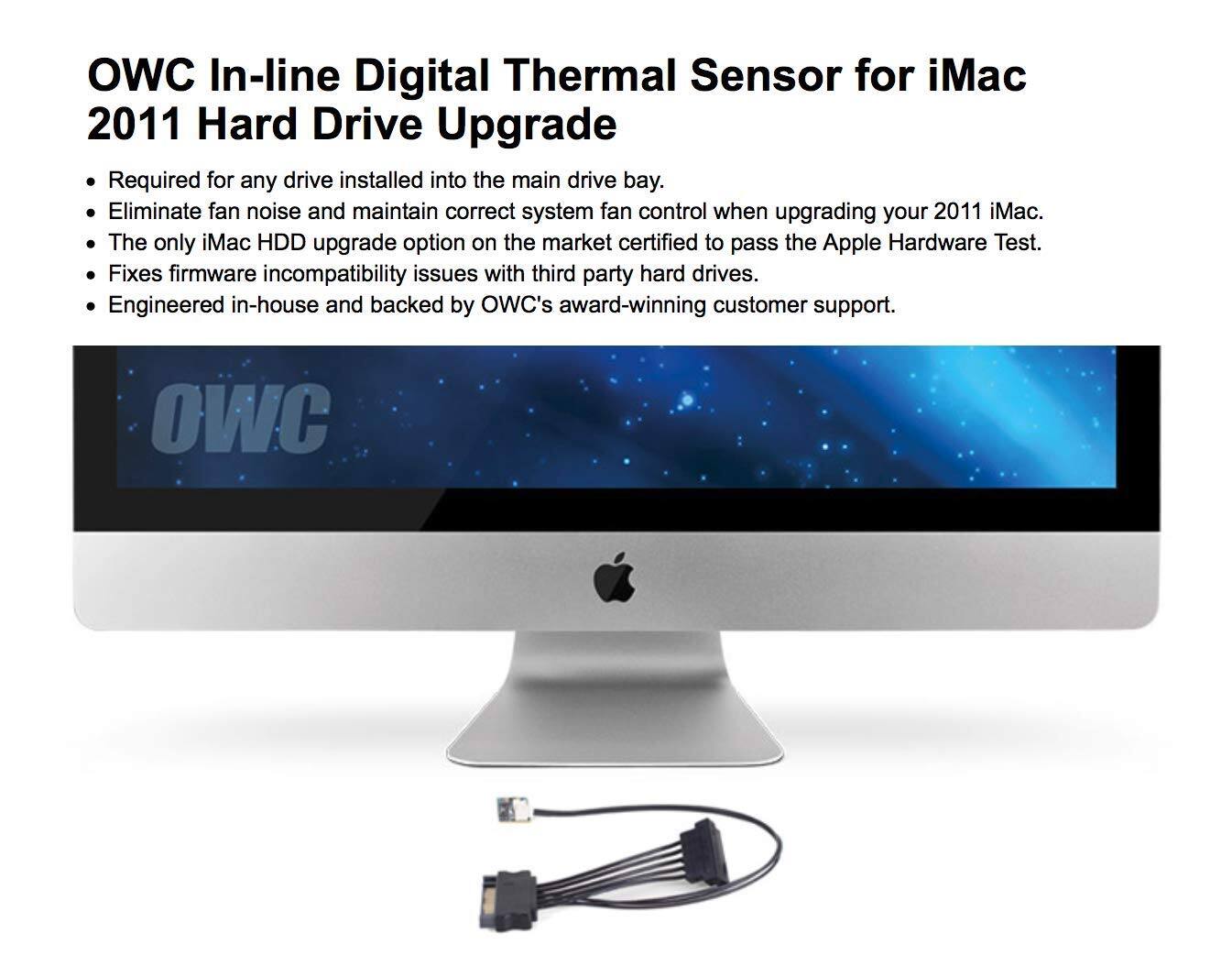 OWC In-line Digital Thermal Sensor for iMac 2011 Hard Drive Upgrade

- Required for any drive installed into the main drive bay.
- Eliminate fan noise and maintain correct system fan control when upgrading your 2011 iMac.
- The only iMac HDD upgrade option on the market certified to pass the Apple Hardware Test.
- Fixes firmware incompatibility issues with third-party hard drives.
- Engineered in-house and backed by OWC's award-winning customer support.