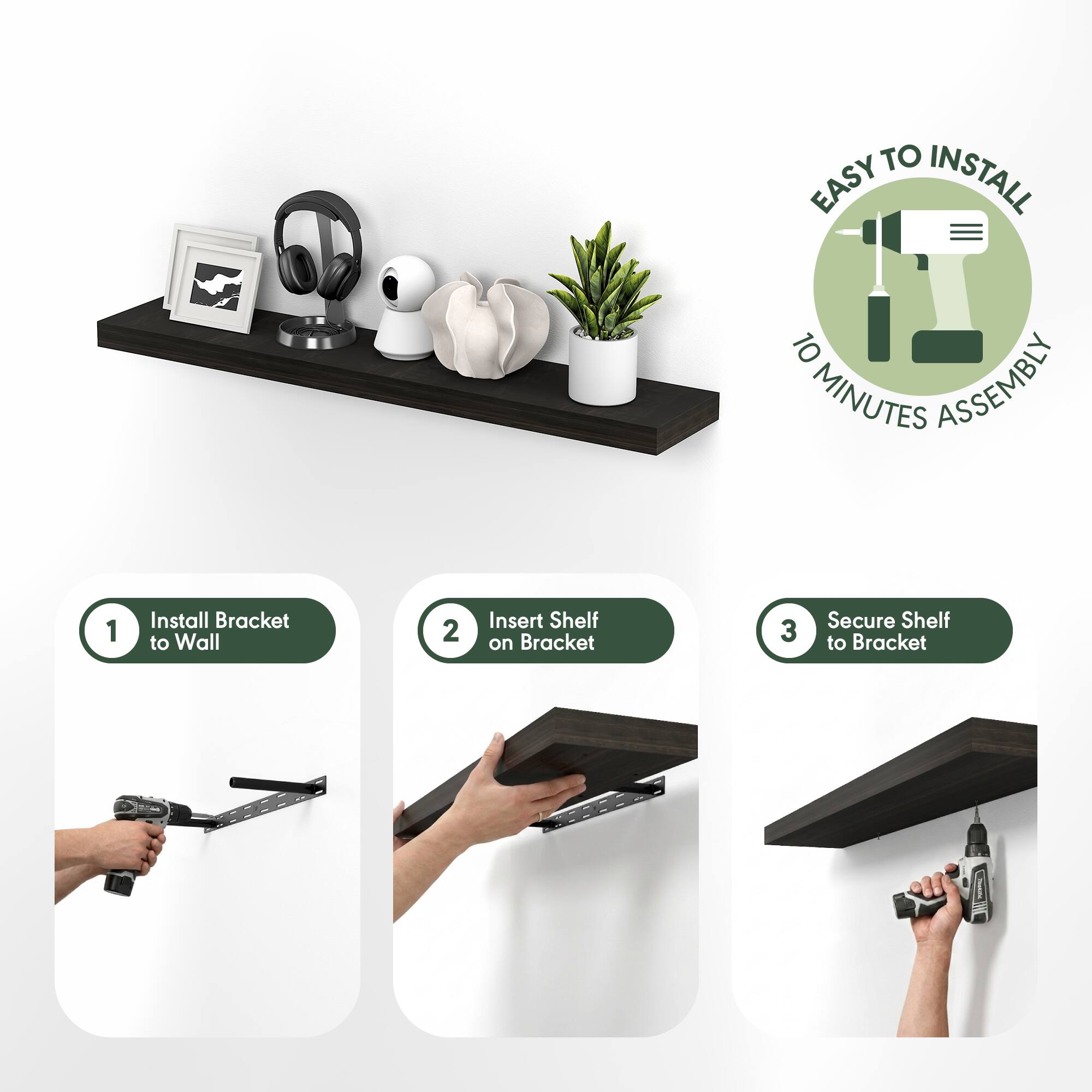EASY TO INSTALL  
10 MINUTES ASSEMBLY  

1. Install Bracket to Wall  
2. Insert Shelf on Bracket  
3. Secure Shelf to Bracket